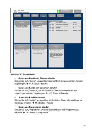 Gerd Admin                                                                                12    Alarmmeldungen (0)
                                                                                                                                               Abmelden
                                                                                                        11   Servicemeldungen (0)         10
              Startseite > Statusanzeige

                                                                     Status   Verknüpfungen&            System-
         Startseite           Bedienung         Favoriten                                                                                        Hilfe
    2                     3                4                   8    anzeige     Programme         68konfiguration                         9
                                                                              5




                                                                               43     Systemprotokoll
                  Räume                             Programme                 Zeit             Kanal / Systemvariable               Aktivität
    38                                     39
                                                                              01.03. 13:22     Deckenleuchte - Wohnzimmer           ein, 70%
    1. Übersicht über den aktuellen        1. Direkter Zugriff auf alle
                                                                              01.03. 13:19     Bewegungsmelder - Eingang            Bewegung, 220kLx
       Zustand aller zu einem Raum            Programme .
       z ugeordneten Geräte und            2. Einfache Bedienung aller        01.03. 13:14     Garagentor 1                         ab
       Kanäle.                                Programme.                      01.03. 13:09     Garagentor 1                         auf
                                                                              01.03. 13:09     Bewegungsmelder - Auffahrt           Bewegung, 100kLx




                Gewerke                          Systemvariable                          Kanäle
    37                                     40                                  42

    1. Übersicht über den aktuellen        1. Übersicht über den aktuellen    1. Übersicht über den aktuellen
       Zustand aller zu einem Gewerk          Zustand aller im System            Zustand aller im System
       zugeordneten Geräte und                verwendeten Systemvariablen        angemeldeten Kanäle
       Kanäle.                                ohne Kanalzuordnung.            2. Übersicht über den aktuellen
                                                                                 Zustand aller Kanäle, die keine
                                                                                 Raum- oder Gerätezuordnung
                                                                                 besitzen.
                                                                              3. Komplette Systemübersicht




Abbildung 47: Statusanzeige

    •    Status von Kanälen in Räumen abrufen
    Klicken Sie auf „Räume“, um zur Raumübersicht mit den zugehörigen Kanälen
    zu gelangen.     14.1 Status – Räume

    •    Status von Kanälen in Gewerken abrufen
    Klicken Sie auf „Gewerke“, um zur Übersicht über alle Gewerke mit den
    zugehörigen Kanälen zu gelangen.     14.3 Status – Gewerke

    •    Status von Kanälen abrufen
    Klicken Sie auf „Kanäle“, um eine Übersicht mit dem Status aller verfügbaren
    Kanäle zu erhalten.    14.5 Status – Kanäle

    •    Status von Programmen abrufen
    Klicken Sie auf „Programme“, um eine Übersicht über alle Programme zu
    erhalten.    14.2 Status – Programme




                                                                                                                                                          79
 