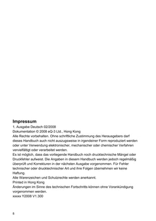 Impressum
1. Ausgabe Deutsch 02/2008
Dokumentation © 2008 eQ-3 Ltd., Hong Kong
Alle Rechte vorbehalten. Ohne schriftliche Zustimmung des Herausgebers darf
dieses Handbuch auch nicht auszugsweise in irgendeiner Form reproduziert werden
oder unter Verwendung elektronischer, mechanischer oder chemischer Verfahren
vervielfältigt oder verarbeitet werden.
Es ist möglich, dass das vorliegende Handbuch noch drucktechnische Mängel oder
Druckfehler aufweist. Die Angaben in diesem Handbuch werden jedoch regelmäßig
überprüft und Korrekturen in der nächsten Ausgabe vorgenommen. Für Fehler
technischer oder drucktechnischer Art und ihre Folgen übernehmen wir keine
Haftung.
Alle Warenzeichen und Schutzrechte werden anerkannt.
Printed in Hong Kong
Änderungen im Sinne des technischen Fortschritts können ohne Vorankündigung
vorgenommen werden.
xxxxx Y2008 V1.300




8
 