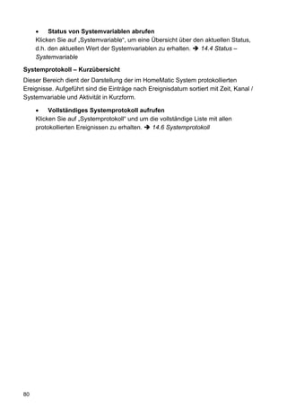 •    Status von Systemvariablen abrufen
     Klicken Sie auf „Systemvariable“, um eine Übersicht über den aktuellen Status,
     d.h. den aktuellen Wert der Systemvariablen zu erhalten.   14.4 Status –
     Systemvariable

Systemprotokoll – Kurzübersicht
Dieser Bereich dient der Darstellung der im HomeMatic System protokollierten
Ereignisse. Aufgeführt sind die Einträge nach Ereignisdatum sortiert mit Zeit, Kanal /
Systemvariable und Aktivität in Kurzform.

     •    Vollständiges Systemprotokoll aufrufen
     Klicken Sie auf „Systemprotokoll“ und um die vollständige Liste mit allen
     protokollierten Ereignissen zu erhalten.  14.6 Systemprotokoll




80
 