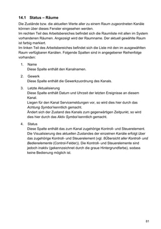 14.1 Status – Räume
Die Zustände bzw. die aktuellen Werte aller zu einem Raum zugeordneten Kanäle
können über dieses Fenster eingesehen werden.
Im rechten Teil des Arbeitsbereiches befindet sich die Raumliste mit allen im System
vorhandenen Räumen. Angezeigt wird der Raumname. Der aktuell gewählte Raum
ist farbig markiert.
Im linken Teil des Arbeitsbereiches befindet sich die Liste mit den im ausgewählten
Raum verfügbaren Kanälen. Folgende Spalten sind in angegebener Reihenfolge
vorhanden:

 1.   Name
      Diese Spalte enthält den Kanalnamen.

 2.   Gewerk
      Diese Spalte enthält die Gewerkzuordnung des Kanals.

 3.   Letzte Aktualisierung
      Diese Spalte enthält Datum und Uhrzeit der letzten Ereignisse an diesem
      Kanal.
      Liegen für den Kanal Servicemeldungen vor, so wird dies hier durch das
      Achtung Symbol kenntlich gemacht.
      Ändert sich der Zustand des Kanals zum gegenwärtigen Zeitpunkt, so wird
      dies hier durch das Aktiv Symbol kenntlich gemacht.

 4.   Status
      Diese Spalte enthält das zum Kanal zugehörige Kontroll- und Steuerelement.
      Die Visualisierung des aktuellen Zustandes der einzelnen Kanäle erfolgt über
      das zugehörige Kontroll- und Steuerelement (vgl. 8Übersicht aller Kontroll- und
      Bedienelemente (Control-Felder)). Die Kontroll- und Steuerelemente sind
      jedoch inaktiv (gekennzeichnet durch die graue Hintergrundfarbe), sodass
      keine Bedienung möglich ist.




                                                                                   81
 