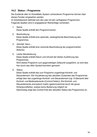 14.2 Status – Programme
Die Zustände aller im HomeMatic System vorhandenen Programme können über
dieses Fenster eingesehen werden
Im Arbeitsbereich befindet sich die Liste mit den verfügbaren Programmen.
Folgende Spalten sind in angegebener Reihenfolge vorhanden:

 1.   Name
      Diese Spalte enthält den Programmnamen.

 2.   Beschreibung
      Diese Spalte enthält eine optionale, weitergehende Beschreibung des
      Programmes.

 3.   Aktivität: Dann...
      Diese Spalte enthält eine verkürzte Beschreibung der programmierten
      Aktionen.

 4.   Letzte Aktualisierung
      Diese Spalte enthält Datum und Uhrzeit der letzten Ausführung des
      Programmes.
      Wird dieses Programm zum gegenwärtigen Zeitpunkt ausgeführt, so wird dies
      hier durch das Aktiv Symbol kenntlich gemacht.

 5.   Status
      Diese Spalte enthält das zum Programm zugehörige Kontroll- und
      Steuerelement. Die Visualisierung des aktuellen Zustandes des Programmes
      erfolgt über das zugehörige Kontroll- und Steuerelement (vgl. 8 Übersicht aller
      Kontroll- und Bedienelemente (Control-Felder)). Die Kontroll- und
      Steuerelemente sind jedoch inaktiv (gekennzeichnet durch die graue
      Hintergrundfarbe), sodass keine Bedienung möglich ist.
      Gleichzeitig zeigt das Control-Feld den aktuellen Status des Programmes an.




                                                                                    83
 