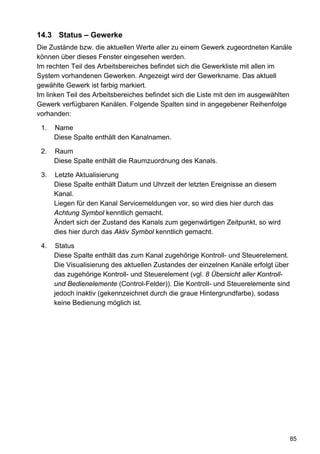 14.3 Status – Gewerke
Die Zustände bzw. die aktuellen Werte aller zu einem Gewerk zugeordneten Kanäle
können über dieses Fenster eingesehen werden.
Im rechten Teil des Arbeitsbereiches befindet sich die Gewerkliste mit allen im
System vorhandenen Gewerken. Angezeigt wird der Gewerkname. Das aktuell
gewählte Gewerk ist farbig markiert.
Im linken Teil des Arbeitsbereiches befindet sich die Liste mit den im ausgewählten
Gewerk verfügbaren Kanälen. Folgende Spalten sind in angegebener Reihenfolge
vorhanden:

 1.   Name
      Diese Spalte enthält den Kanalnamen.

 2.   Raum
      Diese Spalte enthält die Raumzuordnung des Kanals.

 3.   Letzte Aktualisierung
      Diese Spalte enthält Datum und Uhrzeit der letzten Ereignisse an diesem
      Kanal.
      Liegen für den Kanal Servicemeldungen vor, so wird dies hier durch das
      Achtung Symbol kenntlich gemacht.
      Ändert sich der Zustand des Kanals zum gegenwärtigen Zeitpunkt, so wird
      dies hier durch das Aktiv Symbol kenntlich gemacht.

 4.   Status
      Diese Spalte enthält das zum Kanal zugehörige Kontroll- und Steuerelement.
      Die Visualisierung des aktuellen Zustandes der einzelnen Kanäle erfolgt über
      das zugehörige Kontroll- und Steuerelement (vgl. 8 Übersicht aller Kontroll-
      und Bedienelemente (Control-Felder)). Die Kontroll- und Steuerelemente sind
      jedoch inaktiv (gekennzeichnet durch die graue Hintergrundfarbe), sodass
      keine Bedienung möglich ist.




                                                                                     85
 