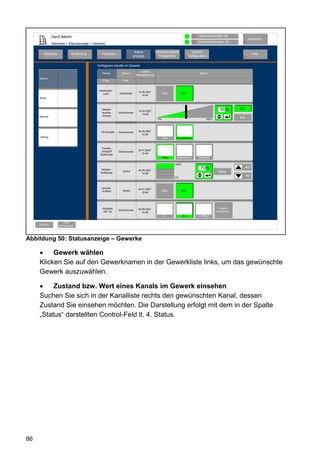 Gerd Admin                                                                                                      12    Alarmmeldungen (0)
                                                                                                                                                                      Abmelden
                                                                                                                               11   Servicemeldungen (0)        10
               Startseite > Statusanzeige > Gewerke

                                                                             Status           Verknüpfungen&                   System-
         Startseite               Bedienung        Favoriten                                                                                                               Hilfe
     2                        3               4                       8     anzeige             Programme               68konfiguration                          9
                                                                                              5


                                              Verfügbare Kanäle im Gewerk
                                                                                 Letzte
                                                   Name           Raum                                                               Status
                                                                             Aktualisierung
     Elektro
                                                   Filter         Filter


                                               Dachboden
                                                                               14.05.2007
                                                  Licht         Dachboden                              Aus          Ein
                                                                                  14:44
     Klima



                                                   Decken-                                                                                           50 %      Ein
                                                                               14.05.2007
                                                   leuchte-     Wohnzimmer
                                                                                  14:48
     Heizung                                       Dimmer
                                                                                                  0%                                       100%
                                                                                                                                                               Aus



                                                  Tür-Kontakt   Wohnzimmer     30.05.2007
                                                                                  14:48
     Lüftung                                                                                           Offen   Verschlossen



                                                   Fenster-
                                                   Drehgriff                   30.01.2007
                                                                Wohnzimmer
                                                  Südfenster                      15:48
                                                                                                       Offen    Kippstellung        Verriegelt

                                                                                                               100%
                                                                                                                                      70 %                           Auf
                                                   Rollade -                   30.05.2007
                                                                  Küche                                                                            Stopp
                                                  Südfenster                      14:48
                                                                                                                                                                     Ab
                                                                                                               0%



                                                  Leuchte -                    30.01.2007
                                                   Auffahrt       Garten                               Aus          Ein
                                                                                  15:48




                                                   KeyMatic                    30.05.2007                                                           Zustand
                                                                Wohnzimmer
                                                    WZ Tür                        14:48                                                           unbestimmt
                                                                                                        Zu            Auf           Tür öffnen

                          Filter
     Zurück           zurücksetzen




Abbildung 50: Statusanzeige – Gewerke

     •    Gewerk wählen
     Klicken Sie auf den Gewerknamen in der Gewerkliste links, um das gewünschte
     Gewerk auszuwählen.

     •    Zustand bzw. Wert eines Kanals im Gewerk einsehen
     Suchen Sie sich in der Kanalliste rechts den gewünschten Kanal, dessen
     Zustand Sie einsehen möchten. Die Darstellung erfolgt mit dem in der Spalte
     „Status“ darstellten Control-Feld lt. 4. Status.




86
 