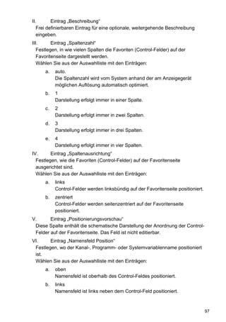II.       Eintrag „Beschreibung“
   Frei definierbaren Eintrag für eine optionale, weitergehende Beschreibung
   eingeben.
III.      Eintrag „Spaltenzahl“
   Festlegen, in wie vielen Spalten die Favoriten (Control-Felder) auf der
   Favoritenseite dargestellt werden.
   Wählen Sie aus der Auswahlliste mit den Einträgen:
      a.   auto.
           Die Spaltenzahl wird vom System anhand der am Anzeigegerät
           möglichen Auflösung automatisch optimiert.
      b.   1
           Darstellung erfolgt immer in einer Spalte.
      c.   2
           Darstellung erfolgt immer in zwei Spalten.
      d.   3
           Darstellung erfolgt immer in drei Spalten.
      e.   4
           Darstellung erfolgt immer in vier Spalten.
IV.      Eintrag „Spaltenausrichtung“
  Festlegen, wie die Favoriten (Control-Felder) auf der Favoritenseite
  ausgerichtet sind.
  Wählen Sie aus der Auswahlliste mit den Einträgen:
      a.   links
           Control-Felder werden linksbündig auf der Favoritenseite positioniert.
      b.   zentriert
           Control-Felder werden seitenzentriert auf der Favoritenseite
           positioniert.
V.      Eintrag „Positionierungsvorschau“
 Diese Spalte enthält die schematische Darstellung der Anordnung der Control-
 Felder auf der Favoritenseite. Das Feld ist nicht editierbar.
VI.     Eintrag „Namensfeld Position“
 Festlegen, wo der Kanal-, Programm- oder Systemvariablenname positioniert
 ist.
 Wählen Sie aus der Auswahlliste mit den Einträgen:
      a.   oben
           Namensfeld ist oberhalb des Control-Feldes positioniert.
      b.   links
           Namensfeld ist links neben dem Control-Feld positioniert.



                                                                                    97
 