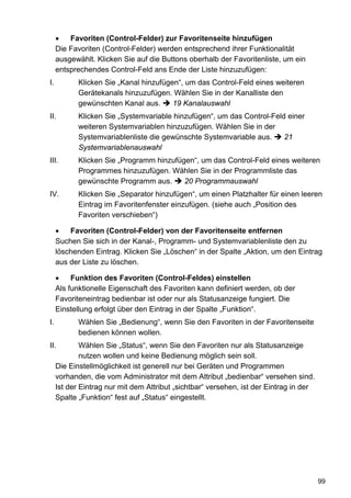 •   Favoriten (Control-Felder) zur Favoritenseite hinzufügen
     Die Favoriten (Control-Felder) werden entsprechend ihrer Funktionalität
     ausgewählt. Klicken Sie auf die Buttons oberhalb der Favoritenliste, um ein
     entsprechendes Control-Feld ans Ende der Liste hinzuzufügen:
I.          Klicken Sie „Kanal hinzufügen“, um das Control-Feld eines weiteren
            Gerätekanals hinzuzufügen. Wählen Sie in der Kanalliste den
            gewünschten Kanal aus.      19 Kanalauswahl
II.         Klicken Sie „Systemvariable hinzufügen“, um das Control-Feld einer
            weiteren Systemvariablen hinzuzufügen. Wählen Sie in der
            Systemvariablenliste die gewünschte Systemvariable aus.     21
            Systemvariablenauswahl
III.        Klicken Sie „Programm hinzufügen“, um das Control-Feld eines weiteren
            Programmes hinzuzufügen. Wählen Sie in der Programmliste das
            gewünschte Programm aus.      20 Programmauswahl
IV.         Klicken Sie „Separator hinzufügen“, um einen Platzhalter für einen leeren
            Eintrag im Favoritenfenster einzufügen. (siehe auch „Position des
            Favoriten verschieben“)

     •   Favoriten (Control-Felder) von der Favoritenseite entfernen
     Suchen Sie sich in der Kanal-, Programm- und Systemvariablenliste den zu
     löschenden Eintrag. Klicken Sie „Löschen“ in der Spalte „Aktion, um den Eintrag
     aus der Liste zu löschen.

     •    Funktion des Favoriten (Control-Feldes) einstellen
     Als funktionelle Eigenschaft des Favoriten kann definiert werden, ob der
     Favoriteneintrag bedienbar ist oder nur als Statusanzeige fungiert. Die
     Einstellung erfolgt über den Eintrag in der Spalte „Funktion“.
I.          Wählen Sie „Bedienung“, wenn Sie den Favoriten in der Favoritenseite
            bedienen können wollen.
II.          Wählen Sie „Status“, wenn Sie den Favoriten nur als Statusanzeige
             nutzen wollen und keine Bedienung möglich sein soll.
     Die Einstellmöglichkeit ist generell nur bei Geräten und Programmen
     vorhanden, die vom Administrator mit dem Attribut „bedienbar“ versehen sind.
     Ist der Eintrag nur mit dem Attribut „sichtbar“ versehen, ist der Eintrag in der
     Spalte „Funktion“ fest auf „Status“ eingestellt.




                                                                                        99
 
