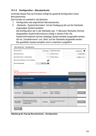 15.1.4      Konfiguration – Benutzerkonto
Innerhalb dieses Pop-Up Fensters erfolgt die gesamte Konfiguration eines
Benutzerkontos.
Das Fenster ist unterteilt in die Bereiche
  1. Konfiguration des eigentlichen Benutzerkontos
  2. „Startseite - Systeminformation“ mit der Festlegung der auf der Startseite
     angezeigten Systemvariablen.
     Die Konfiguration der in der Startseite (vgl. 11 Benutzer Startseite (Home))
     dargestellten Systeminformationen erfolgt in diesem Feld. Als
     Systeminformationen können beliebige Systemvariable ausgewählt werden,
     die mit „Variablenname“ und „Wert“ auf der Startseite dargestellt werden.
     Die gewählten Systemvariablen sind in Listenform aufgeführt.

    Benutzerkonto - Konfiguration

   Benutzername:                                        Oma Meyer         Endgeräteauswahl:                            automatisch

   Benutzerkennwort:                                              *****   Telefonnummer:                                  01234567890

   Benutzerkennwort - Wiederholung:                               *****   E-Mail Adresse:                               info@eq-3.com

   Benuztername-Button in der Anmeldung

   Berechtigungsstufe:                               Benutzer




   Achtung!
   Bitte notieren Sie sich Ihr Benutzerkennwort und bewahren es
                                                                                                          Einstellungen übernehmen
   an einem sicheren Ort auf.


   Startseite - Systeminformation                                                                         Systemvariable hinzufügen
                                                                                                                                  66


      Name                  Beschreibung             Variablentyp                      Werte              Maßeinheit         Aktion

       Filter                                            Filter                                              Filter


                     Beschreibung des                                     wahr = anwesend
    Anwesenheit                                         Logikwert         falsch = abwesend
                                                                                                                           Löschen
                     Anwesenheitsstatus




                     Beschreibung des Scharf-
   Alarmanlagen-                                                          intern scharf; extern scharf;
                     schaltungsstatus der Alarm-       Werteliste
                                                                          unschaft;
                                                                                                                           Löschen
     Betriebsart
                     anlagenfunktion



     Zurück     31



Abbildung 58: Pop-Up Benutzerkonto – Konfiguration




                                                                                                                                        103
 