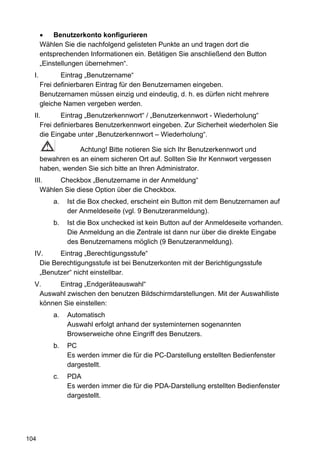 Benutzerkonto konfigurieren
       Wählen Sie die nachfolgend gelisteten Punkte an und tragen dort die
       entsprechenden Informationen ein. Betätigen Sie anschließend den Button
       „Einstellungen übernehmen“.
  I.          Eintrag „Benutzername“
       Frei definierbaren Eintrag für den Benutzernamen eingeben.
       Benutzernamen müssen einzig und eindeutig, d. h. es dürfen nicht mehrere
       gleiche Namen vergeben werden.
  II.       Eintrag „Benutzerkennwort“ / „Benutzerkennwort - Wiederholung“
     Frei definierbares Benutzerkennwort eingeben. Zur Sicherheit wiederholen Sie
     die Eingabe unter „Benutzerkennwort – Wiederholung“.

                   Achtung! Bitte notieren Sie sich Ihr Benutzerkennwort und
       bewahren es an einem sicheren Ort auf. Sollten Sie Ihr Kennwort vergessen
       haben, wenden Sie sich bitte an Ihren Administrator.
  III.    Checkbox „Benutzername in der Anmeldung“
     Wählen Sie diese Option über die Checkbox.
           a.   Ist die Box checked, erscheint ein Button mit dem Benutzernamen auf
                der Anmeldeseite (vgl. 9 Benutzeranmeldung).
           b.   Ist die Box unchecked ist kein Button auf der Anmeldeseite vorhanden.
                Die Anmeldung an die Zentrale ist dann nur über die direkte Eingabe
                des Benutzernamens möglich (9 Benutzeranmeldung).
  IV.     Eintrag „Berechtigungsstufe“
    Die Berechtigungsstufe ist bei Benutzerkonten mit der Berichtigungsstufe
    „Benutzer“ nicht einstellbar.
  V.     Eintrag „Endgeräteauswahl“
   Auswahl zwischen den benutzen Bildschirmdarstellungen. Mit der Auswahlliste
   können Sie einstellen:
           a.   Automatisch
                Auswahl erfolgt anhand der systeminternen sogenannten
                Browserweiche ohne Eingriff des Benutzers.
           b.   PC
                Es werden immer die für die PC-Darstellung erstellten Bedienfenster
                dargestellt.
           c.   PDA
                Es werden immer die für die PDA-Darstellung erstellten Bedienfenster
                dargestellt.




104
 