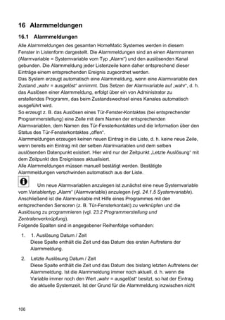 16 Alarmmeldungen
16.1 Alarmmeldungen
Alle Alarmmeldungen des gesamten HomeMatic Systemes werden in diesem
Fenster in Listenform dargestellt. Die Alarmmeldungen sind an einen Alarmnamen
(Alarmvariable = Systemvariable vom Typ „Alarm“) und den auslösenden Kanal
gebunden. Die Alarmmeldung jeder Listenzeile kann daher entsprechend dieser
Einträge einem entsprechenden Ereignis zugeordnet werden.
Das System erzeugt automatisch eine Alarmmeldung, wenn eine Alarmvariable den
Zustand „wahr = ausgelöst“ annimmt. Das Setzen der Alarmvariable auf „wahr“, d. h.
das Auslösen einer Alarmmeldung, erfolgt über ein von Administrator zu
erstellendes Programm, das beim Zustandswechsel eines Kanales automatisch
ausgeführt wird.
So erzeugt z. B. das Auslösen eines Tür-Fenster-Kontaktes (bei entsprechender
Programmerstellung) eine Zeile mit dem Namen der entsprechenden
Alarmvariablen, dem Namen des Tür-Fensterkontaktes und die Information über den
Status des Tür-Fensterkontaktes „offen“.
Alarmmeldungen erzeugen keinen neuen Eintrag in die Liste, d. h. keine neue Zeile,
wenn bereits ein Eintrag mit der selben Alarmvariablen und dem selben
auslösenden Datenpunkt existiert. Hier wird nur der Zeitpunkt „Letzte Auslösung“ mit
dem Zeitpunkt des Ereignisses aktualisiert.
Alle Alarmmeldungen müssen manuell bestätigt werden. Bestätigte
Alarmmeldungen verschwinden automatisch aus der Liste.

        Um neue Alarmvariablen anzulegen ist zunächst eine neue Systemvariable
vom Variablentyp „Alarm“ (Alarmvariable) anzulegen (vgl. 24.1.5 Systemvariable).
Anschließend ist die Alarmvariable mit Hilfe eines Programmes mit den
entsprechenden Sensoren (z. B. Tür-Fensterkontakt) zu verknüpfen und die
Auslösung zu programmieren (vgl. 23.2 Programmerstellung und
Zentralenverknüpfung).
Folgende Spalten sind in angegebener Reihenfolge vorhanden:

 1.   1. Auslösung Datum / Zeit
      Diese Spalte enthält die Zeit und das Datum des ersten Auftretens der
      Alarmmeldung.

 2.   Letzte Auslösung Datum / Zeit
      Diese Spalte enthält die Zeit und das Datum des bislang letzten Auftretens der
      Alarmmeldung. Ist die Alarmmeldung immer noch aktuell, d. h. wenn die
      Variable immer noch den Wert „wahr = ausgelöst“ besitzt, so hat der Eintrag
      die aktuelle Systemzeit. Ist der Grund für die Alarmmeldung inzwischen nicht



106
 