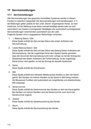17 Servicemeldungen
17.1 Servicemeldungen
Alle Servicemeldungen des gesamten HomeMatic Systemes werden in diesem
Fenster in Listenform dargestellt. Die Servicemeldungen sind kanalbezogen, d. h.
die Meldungen gelten jeweils für den unter „Name“ eingetragenen Kanal. Je nach
Inhalt bzw. Art der Meldung muss diese manuell bestätigt werden oder sie wird
automatisch von System zurückgesetzt. Bestätigte oder automatisch zurückgesetzte
Servicemeldungen verschwinden automatisch aus der Liste.
Folgende Spalten sind in angegebener Reihenfolge vorhanden:

 1.   1. Meldung Datum / Zeit
      Diese Spalte enthält die Zeit und das Datum des ersten Auftretens der
      Servicemeldung.

 2.   Letzte Meldung Datum / Zeit
      Diese Spalte enthält die Zeit und das Datum des bislang letzten Auftretens der
      Servicemeldung. Hat der zugehörige Kanal dem System bereits gemeldet,
      dass der Grund der Servicemeldung nicht mehr vorliegt, so hat der Eintrag den
      Zeitstempel des letzten Auftretens der Fehlermeldung. Ist der zugehörige
      Kanal immer noch gestört, so hat der Eintrag die aktuelle Systemzeit.

 3.   Name
      Diese Spalte enthält den Kanalnamen.

 4.   Bild
      Diese Spalte enthält eine stilisierte Abbildung des Gerätes zu dem der Kanal
      gehört. Bei Geräten mit mehren Kanälen ist der Kanal im Bild farbig markiert.
      Als Mouseover-Funktion wird automatisch ein vergrößertes und detailreicheres
      Bild angezeigt.

 5.   Seriennummer
      Diese Spalte enthält die Seriennummer des Gerätes zu dem der Kanal gehört.
      Bei Geräten mit mehren Kanälen wird die Seriennummer noch durch die
      Kanalnummer ergänzt.

 6.   Gewerk
      Diese Spalte enthält die Gewerkzuordnung des Kanals.

 7.   Raum
      Diese Spalte enthält die Raumzuordnung des Kanals.




110
 