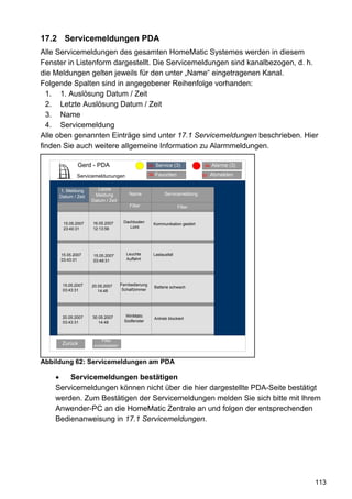 17.2 Servicemeldungen PDA
Alle Servicemeldungen des gesamten HomeMatic Systemes werden in diesem
Fenster in Listenform dargestellt. Die Servicemeldungen sind kanalbezogen, d. h.
die Meldungen gelten jeweils für den unter „Name“ eingetragenen Kanal.
Folgende Spalten sind in angegebener Reihenfolge vorhanden:
  1. 1. Auslösung Datum / Zeit
  2. Letzte Auslösung Datum / Zeit
  3. Name
  4. Servicemeldung
Alle oben genannten Einträge sind unter 17.1 Servicemeldungen beschrieben. Hier
finden Sie auch weitere allgemeine Information zu Alarmmeldungen.

             Gerd - PDA                Alarmmeldungen (3)(3)
                                              95 Service                          94   Alarme (3)

             Servicemeldunungen                     96   Favoriten               93    Abmelden


     1. Meldung        Letzte
                     Meldung            Name                   Servicemeldung
     Datum / Zeit
                    Datum / Zeit
                                        Filter                         Filter


      15.05.2007    16.05.2007       Dachboden
                                                         Kommunikation gestört
      23:40:31      12:13:56            Licht




     15.05.2007     15.05.2007        Leuchte            Lastausfall
     03:43:31       03:49:31          Auffahrt




      15.05.2007    20.05.2007      Fernbedienung
                                                         Batterie schwach
      03:43:31         14:48         Schalfzimmer




      20.05.2007    30.05.2007        WinMatic
                                                         Antrieb blockiert
      03:43:31         14:48         Südfenster



                         Filter
      Zurück         zurücksetzen



Abbildung 62: Servicemeldungen am PDA

        Servicemeldungen bestätigen
    Servicemeldungen können nicht über die hier dargestellte PDA-Seite bestätigt
    werden. Zum Bestätigen der Servicemeldungen melden Sie sich bitte mit Ihrem
    Anwender-PC an die HomeMatic Zentrale an und folgen der entsprechenden
    Bedienanweisung in 17.1 Servicemeldungen.




                                                                                                    113
 