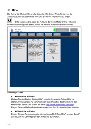 18 Hilfe
Der Aufruf der Online-Hilfe erfolgt über die Hilfe-Seite. Weiterhin ist hier die
Anleitung zum Start der Offline-Hilfe und die About-Information zu finden.

         Bitte beachten Sie, dass die Nutzung der HomeMatic Online-Hilfe eine
Internetverbindung voraussetzt, durch die weitere Kosten entstehen können.

               Gerd Admin                                                                                 12   Alarmmeldungen (0)
                                                                                                                                           Abmelden
                                                                                                          11   Servicemeldungen (0)   10
               Startseite > Hilfe

                                                                   Status         Verknüpfungen&          System-
          Startseite            Bedienung       Favoriten                                                                                    Hilfe
      2                     3               4                 8   anzeige           Programme         68konfiguration                 9
                                                                                  5




                                                     Offline-Hilfe                                 Info
              Online-Hilfe                  Bitte legen Sie die beiliegende
                                            HomeMatic-CD in Ihr CD- bzw.                   HomeMatic-Zentrale
      1. Zugriff auf die HomeMatic          DVD-Laufwerk ein. Die CD startet                    HM-Cen-3-1
         Support Homepage                   automatisch. Sollte dieHilfe nicht        Seriennummer: abc1234567
           http://www.homematic.com/        innerhalb von 15 Sekunden                          Version 1.21.0
                   help                     starten, ist Ihr Laufwerk nicht                  (Build 20071003)
         mit einer ausführlichen            auf einen solchen automatischen                 Copyright (C) 2007
         Hilfefunktion.                     Start eingestellt.                                    eQ-3 AG
                                            Bitte gehen Sie dann unter " Start                  26789 Leer
                                            => "Ausführen" auf " Durchsuchen" .                  Germany
                                            Stellen Sie den Laufwerk-                  http://www.homematic.com
                                            buchstaben für das CD-Laufwerk
                                            ein und wählen Sie die Datei
                                            "hm_autorun.exe" aus.
                                            Folgen Sie den Anweisungen
                                            am Bildschirm.




Abbildung 63: Hilfe

           Online-Hilfe aufrufen
      Klicken Sie den Button „Online-Hilfe“, um die HomeMatic Online-Hilfe zu
      starten. Ihr Anwender-PC verbindet sich daraufhin über das Internet mit dem
      HomeMatic Server und startet die Seite http://www.homematic.com/help.
      Folgen Sie anschließend den Anweisungen auf den HomeMatic-Internetseiten.

           Offline-Hilfe aufrufen
      Folgen Sie den Anweisungen im Informationsfeld „Offline-Hilfe“, um den Zugriff
      auf die, auf der CD mitgelieferten, Hilfetexte zu erhalten.



114
 