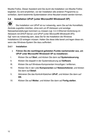Mozilla Firefox. Dieser Assistent wird Sie durch die Installation von Mozilla Firefox
begleiten. Es wird empfohlen, vor der Installation alle anderen Programme zu
schließen, damit bestimmte Systemdateien ohne Neustart ersetzt werden können.

3.4         Installation UPnP (unter Microsoft® Windows® XP)

          Die Installation von UPnP ist nur notwendig, wenn Sie auf die HomeMatic
Zentrale zugreifen möchten, ohne sich um IP-Adressen und sonstige
Netzwerkeinstellungen kümmern zu müssen (vgl. 5.2.2 Ethernet-Verbindung im
Netzwerk mit DHCP-Server und UPnP (unter Microsoft® Windows® XP)).
Ggf. kann es notwendig sein, dass Sie für die Installation die Windows
Installations CD einlegen müssen. Halten Sie diese bitte bereit und legen diese ein,
wenn das Windows-System Sie dazu auffordert.

3.4.1        Installation

             Führen Sie die nachfolgend gelisteten Punkte nacheinander aus, um
             UPnP unter Microsoft® Windows® XP zu installieren:
     I.        Klicken Sie auf Start, und klicken Sie dann auf Systemsteuerung.
     II.       Klicken Sie doppelt in der Systemsteuerung auf Software.
     III.      Klicken Sie auf Windows-Komponenten hinzufügen / entfernen.
     IV.       Klicken Sie in der Liste Komponenten auf Netzwerkdienst, und klicken
               Sie dann auf Detail.
     V.        Aktivieren Sie das Kontroll-Kästchen UPnP, und klicken Sie dann auf
               OK.
     VI.       Klicken Sie auf Weiter, und klicken Sie dann auf Fertig stellen.




12
 