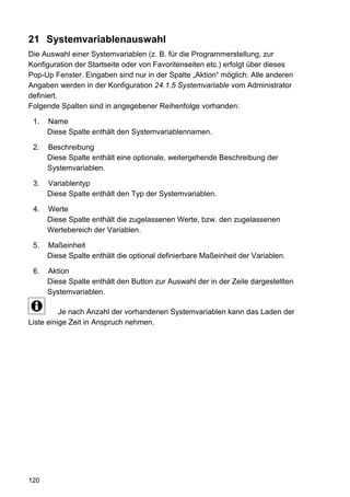 21 Systemvariablenauswahl
Die Auswahl einer Systemvariablen (z. B. für die Programmerstellung, zur
Konfiguration der Startseite oder von Favoritenseiten etc.) erfolgt über dieses
Pop-Up Fenster. Eingaben sind nur in der Spalte „Aktion“ möglich. Alle anderen
Angaben werden in der Konfiguration 24.1.5 Systemvariable vom Administrator
definiert.
Folgende Spalten sind in angegebener Reihenfolge vorhanden:

 1.   Name
      Diese Spalte enthält den Systemvariablennamen.

 2.   Beschreibung
      Diese Spalte enthält eine optionale, weitergehende Beschreibung der
      Systemvariablen.

 3.   Variablentyp
      Diese Spalte enthält den Typ der Systemvariablen.

 4.   Werte
      Diese Spalte enthält die zugelassenen Werte, bzw. den zugelassenen
      Wertebereich der Variablen.

 5.   Maßeinheit
      Diese Spalte enthält die optional definierbare Maßeinheit der Variablen.

 6.   Aktion
      Diese Spalte enthält den Button zur Auswahl der in der Zeile dargestellten
      Systemvariablen.

          Je nach Anzahl der vorhandenen Systemvariablen kann das Laden der
Liste einige Zeit in Anspruch nehmen.




120
 