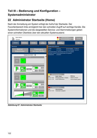 Teil III – Bedienung und Konfiguration –
Systemadministrator
22 Administrator Startseite (Home)
Nach der Anmeldung am System erfolgt der Aufruf der Startseite. Der
Favoritenbereich links ermöglicht hier den schnellen Zugriff auf wichtige Kanäle. Die
Systeminformationen und die dargestellten Service- und Alarmmeldungen geben
einen schnellen Überblick über den aktuellen Systemzustand.

                 Gerd Admin                                                                                                12     Alarmmeldungen (1)
                                                                                                                                                                      Abmelden
                 Startseite                                                                                                11   Servicemeldungen (2)             10


                                                                                      Status   Verknüpfungen&         68 System-
          Startseite              Bedienung                   Favoriten                         5 Programme                                                             Hilfe
      2
      2                       3                          4                      8    anzeige                           konfiguration                             9


      Shortcuts                                                                                Systeminformationen
                                                                                               Uhrzeit:             13:43 Uhr              Sonnenaufgang: 07:38 Uhr
                BidCoS                                            Posteingang                  Datum:               03.12.2007             Sonnenuntergang: 16:43 Uhr
             Anlernmodus                                 14     (xx neue Geräte)               Benutzeranmeldung: Administrator-Kennwort nicht gesetzt!
                                                                                               Sicherheit: System-Sicherheitsschlüssel nicht gesetzt!
                                        Desktop Gerd Admin                                     Anwesenheit        anwesend

                                            Garage - Licht



                  Aus             Ein



                                          WinMatic - Küchen

            0%                                                                        Ver-
                                  56 %                                    Auf        riegelt
                     100%                        Stopp
                                                                                  Zustand
                                                                          Zu    unbestimmt


                                           Dachboden Licht
                                                                                                      11   Servicemeldungen (2)
                                                                                               Zeit               Gerät / Kanal                        Meldung
                  Aus             Ein                                                          01.03. 13:22       Bewegungsmelder - Eingang            Batterie schwach
                                                                                               01.03. 13:19       Kombi-Wettersensor                   Kommunikation gestört

                                        WinMatic - Südfenster

            0%                                                                        Ver-
                                  56 %                                    Auf        riegelt
                     100%                        Stopp
                                                                                  Zustand
                                                                          Zu    unbestimmt            12   Alarmmeldungen (1)
                                                                                               Zeit               Alarmmeldung
                                        Decken leuchte Dimmer
                                                                                               01.03. 13:19       Außenalarm ausgelöst

                                                                   50 %             Ein


             0%                                       100%
                                                                                    Aus




Abbildung 67: Administrator Startseite




122
 