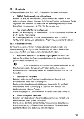 22.1 Shortcuts
Im Shortcut Bereich sind Buttons für oft benötigte Funktionen vorhanden.

         BidCoS Geräte zum System hinzufügen
    Klicken Sie „BidCoS Anlernmodus“, um die HomeMatic Zentrale in den
    Anlernmodus zu bringen. Über den Aufruf dieser Funktion werden neue Geräte
    angelernt. Bitte beachten Sie dazu auch die Bedienungsanleitungen Ihrer
    HomeMatic Komponenten.         24.1.19.1 Geräte anlernen.

         Neu angelernte Geräte konfigurieren
    Klicken Sie „Posteingang (xx neue Geräte)“, um den Posteingang zu öffnen.
    24.1.1 Geräte Posteingang
    Im Posteingang befinden sich alle neu angelernten, aber noch nicht
    konfigurierten Geräte. „xx“ gibt dabei die Anzahl neu angelernter Geräte an.

22.2 Favoritenbereich
Der Favoritenbereich im linken Teil des Arbeitsbereiches beinhaltet eine
benutzerabhängige, konfigurierbare Favoritenliste mit den zu den Kanälen
zugehörigen Kontroll- und Bedienelementen (Control-Felder).

       Auswählen der auf der Startseite angezeigten Favoritenseite
    Wählen Sie im Kopf des Favoritenabschnittes aus der Auswahlliste die
    gewünschte Favoritenliste aus.

                 In der Auswahlliste tauchen nur die Favoritenseiten auf, auf die
    Sie als angemeldeter Benutzer Zugriff haben. Sollten Ihnen keine
    Favoritenseiten zur Verfügung stehen, so erstellen Sie diese über 24.1.14
    Favoriten.

         Bedienen der Favoriten
    Bei allen bedienbaren (Favoriten-) Kanälen hat das Kontroll- und
    Bedienelement einen weißen Hintergrund.
    Bedienen Sie diese Kanäle direkt über das dargestellte Control-Feld
    entsprechend deren Funktion (vgl. 8 Übersicht aller Kontroll- und
    Bedienelemente (Control-Felder)).
    Gleichzeitig zeigt das Control-Feld den aktuellen Status des Kanals an.

         Statusabfrage der Favoriten
    Bei allen nicht bedienbaren (Favoriten-) Kanälen hat das Kontroll- und
    Bedienelement einen grauen Hintergrund.
    Hier dient das darstellte Control-Feld zur Visualisierung des aktuellen
    Kanalzustandes (vgl. 8 Übersicht aller Kontroll- und Bedienelemente
    (Control-Felder)). Eine Bedienung ist nicht möglich.


                                                                                    123
 