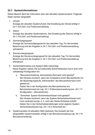 22.3 Systeminformationen
Dieser Bereich dient der Information über den aktuellen Systemzustand. Folgende
Daten werden dargestellt:

 1.   Uhrzeit
      Anzeige der aktuellen Systemuhrzeit. Die Einstellung der Uhrzeit erfolgt in
      24.1.19.6 Zeit- und Positionseinstellung.

 2.   Datum
      Anzeige des aktuellen Systemdatums. Die Einstellung des Datums erfolgt in
      24.1.19.6 Zeit- und Positionseinstellung.

 3.   Sonnenaufgangszeit
      Anzeige der Sonnenaufgangszeit für den aktuellen Tag. Für die korrekte
      Berechnung sind die Angaben in 24.1.19.6 Zeit- und Positionseinstellung
      erforderlich.

 4.   Sonnenuntergangszeit
      Anzeige der Sonnenuntergangszeit für den aktuellen Tag. Für die korrekte
      Berechnung sind die Angaben in 24.1.19.6 Zeit- und Positionseinstellung
      erforderlich.

 5.   Sicherheitshinweise zum System (falls notwendig)
      Diese Angaben weisen Sie auf potenzielle Sicherheitslücken durch eine nicht
      vollständige Konfiguration hin.
         a.   “Benutzeranmeldung: Administrator-Kennwort nicht gesetzt!“
              Der Hinweis erscheint, wenn bei mindestens einem Benutzerkonto mit
              der Berechtigungsstufe „Administrator“ das Benutzerkennwort nicht
              gesetzt ist.
              Geben Sie in der Konfiguration des Benutzerkontos ein
              Benutzerkennwort ein (vgl. 24.1.16 Benutzerverwaltung bzw. 24.1.17
              Konfiguration – Benutzerkonto).
         b.   “Sicherheit: System-Sicherheitsschlüssel nicht gesetzt!“
              Der Hinweis erscheint, wenn der System-Sicherheitsschlüssel noch
              nicht verändert wurde, d. h. noch den Werks-Schlüssel enthält:
              Geben Sie in den Sicherheitseinstellungen einen eigenen System-
              Sicherheitsschlüssel (vgl. 24.1.19.3 Sicherheit) ein.

 6.   Systemvariable mit aktuellem Wert (optional). Die Auswahl der hier
      dargestellten Systemvariablen erfolgt in der Benutzerverwaltung (vgl. 24.1.16
      Benutzerverwaltung).




124
 