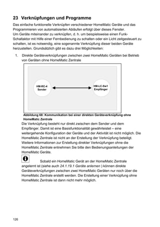 23 Verknüpfungen und Programme
Das einfache funktionelle Verknüpfen verschiedener HomeMatic Geräte und das
Programmieren von automatisierten Abläufen erfolgt über dieses Fenster.
Um Geräte miteinander zu verknüpfen, d. h. um beispielsweise einen Funk-
Schaltaktor mit Hilfe einer Fernbedienung zu schalten oder ein Licht zeitgesteuert zu
schalten, ist es notwendig, eine sogenannte Verknüpfung dieser beiden Geräte
herzustellen. Grundsätzlich gibt es dazu drei Möglichkeiten:

 1.   Direkte Geräteverknüpfungen zwischen zwei HomeMatic Geräten bei Betrieb
      von Geräten ohne HomeMatic Zentrale




               HM-RC-4                               HM-LC-Sw1
                Sender                               Empfänger




       Abbildung 68: Kommunikation bei einer direkten Geräteverknüpfung ohne
       HomeMatic Zentrale
      Die Verknüpfung besteht nur direkt zwischen dem Sender und dem
      Empfänger. Damit ist eine Basisfunktionalität gewährleistet – eine
      weitergehende Konfiguration der Geräte und der Aktivität ist nicht möglich. Die
      HomeMatic Zentrale ist nicht an der Erstellung der Verknüpfung beteiligt.
      Weitere Informationen zur Erstellung direkter Verknüpfungen ohne die
      HomeMatic Zentrale entnehmen Sie bitte den Bedienungsanleitungen der
      HomeMatic Geräte.

                   Sobald ein HomeMatic Gerät an der HomeMatic Zentrale
      angelernt ist (siehe auch 24.1.19.1 Geräte anlernen ) können direkte
      Geräteverknüpfungen zwischen zwei HomeMatic Geräten nur noch über die
      HomeMatic Zentrale erstellt werden. Die Erstellung einer Verknüpfung ohne
      HomeMatic Zentrale ist dann nicht mehr möglich.




126
 