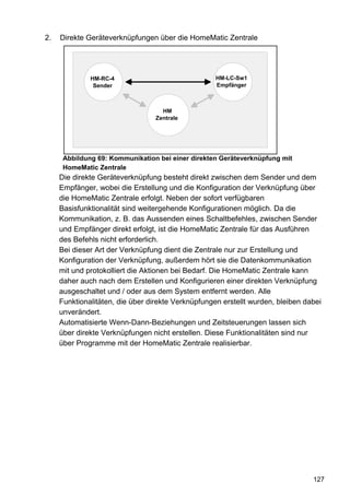 2.   Direkte Geräteverknüpfungen über die HomeMatic Zentrale




              HM-RC-4                               HM-LC-Sw1
               Sender                               Empfänger



                                    HM
                                  Zentrale




      Abbildung 69: Kommunikation bei einer direkten Geräteverknüpfung mit
      HomeMatic Zentrale
     Die direkte Geräteverknüpfung besteht direkt zwischen dem Sender und dem
     Empfänger, wobei die Erstellung und die Konfiguration der Verknüpfung über
     die HomeMatic Zentrale erfolgt. Neben der sofort verfügbaren
     Basisfunktionalität sind weitergehende Konfigurationen möglich. Da die
     Kommunikation, z. B. das Aussenden eines Schaltbefehles, zwischen Sender
     und Empfänger direkt erfolgt, ist die HomeMatic Zentrale für das Ausführen
     des Befehls nicht erforderlich.
     Bei dieser Art der Verknüpfung dient die Zentrale nur zur Erstellung und
     Konfiguration der Verknüpfung, außerdem hört sie die Datenkommunikation
     mit und protokolliert die Aktionen bei Bedarf. Die HomeMatic Zentrale kann
     daher auch nach dem Erstellen und Konfigurieren einer direkten Verknüpfung
     ausgeschaltet und / oder aus dem System entfernt werden. Alle
     Funktionalitäten, die über direkte Verknüpfungen erstellt wurden, bleiben dabei
     unverändert.
     Automatisierte Wenn-Dann-Beziehungen und Zeitsteuerungen lassen sich
     über direkte Verknüpfungen nicht erstellen. Diese Funktionalitäten sind nur
     über Programme mit der HomeMatic Zentrale realisierbar.




                                                                                 127
 