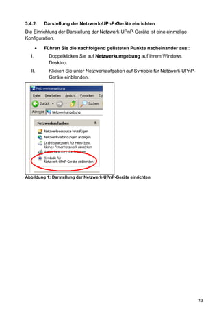 3.4.2    Darstellung der Netzwerk-UPnP-Geräte einrichten
Die Einrichtung der Darstellung der Netzwerk-UPnP-Geräte ist eine einmalige
Konfiguration.

         Führen Sie die nachfolgend gelisteten Punkte nacheinander aus::
  I.       Doppelklicken Sie auf Netzwerkumgebung auf Ihrem Windows
           Desktop.
  II.      Klicken Sie unter Netzwerkaufgaben auf Symbole für Netzwerk-UPnP-
           Geräte einblenden.




Abbildung 1: Darstellung der Netzwerk-UPnP-Geräte einrichten




                                                                               13
 