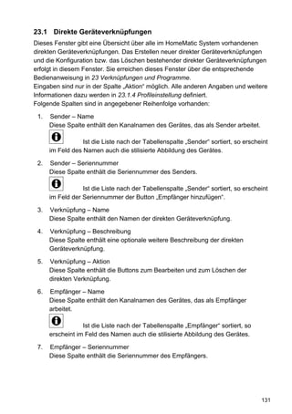 23.1 Direkte Geräteverknüpfungen
Dieses Fenster gibt eine Übersicht über alle im HomeMatic System vorhandenen
direkten Geräteverknüpfungen. Das Erstellen neuer direkter Geräteverknüpfungen
und die Konfiguration bzw. das Löschen bestehender direkter Geräteverknüpfungen
erfolgt in diesem Fenster. Sie erreichen dieses Fenster über die entsprechende
Bedienanweisung in 23 Verknüpfungen und Programme.
Eingaben sind nur in der Spalte „Aktion“ möglich. Alle anderen Angaben und weitere
Informationen dazu werden in 23.1.4 Profileinstellung definiert.
Folgende Spalten sind in angegebener Reihenfolge vorhanden:

 1.   Sender – Name
      Diese Spalte enthält den Kanalnamen des Gerätes, das als Sender arbeitet.

                  Ist die Liste nach der Tabellenspalte „Sender“ sortiert, so erscheint
      im Feld des Namen auch die stilisierte Abbildung des Gerätes.

 2.   Sender – Seriennummer
      Diese Spalte enthält die Seriennummer des Senders.

                  Ist die Liste nach der Tabellenspalte „Sender“ sortiert, so erscheint
      im Feld der Seriennummer der Button „Empfänger hinzufügen“.

 3.   Verknüpfung – Name
      Diese Spalte enthält den Namen der direkten Geräteverknüpfung.

 4.   Verknüpfung – Beschreibung
      Diese Spalte enthält eine optionale weitere Beschreibung der direkten
      Geräteverknüpfung.

 5.   Verknüpfung – Aktion
      Diese Spalte enthält die Buttons zum Bearbeiten und zum Löschen der
      direkten Verknüpfung.

 6.   Empfänger – Name
      Diese Spalte enthält den Kanalnamen des Gerätes, das als Empfänger
      arbeitet.

                  Ist die Liste nach der Tabellenspalte „Empfänger“ sortiert, so
      erscheint im Feld des Namen auch die stilisierte Abbildung des Gerätes.

 7.   Empfänger – Seriennummer
      Diese Spalte enthält die Seriennummer des Empfängers.




                                                                                    131
 