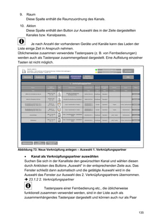 9.    Raum
       Diese Spalte enthält die Raumzuordnung des Kanals.

 10. Aktion
     Diese Spalte enthält den Button zur Auswahl des in der Zeile dargestellten
     Kanales bzw. Kanalpaares.

          Je nach Anzahl der vorhandenen Geräte und Kanäle kann das Laden der
Liste einige Zeit in Anspruch nehmen.
Üblicherweise zusammen verwendete Tastenpaare (z. B. von Fernbedienungen)
werden auch als Tastenpaar zusammengefasst dargestellt. Eine Auflistung einzelner
Tasten ist nicht möglich.




Abbildung 73: Neue Verknüpfung anlegen – Auswahl 1. Verknüpfungspartner

          Kanal als Verknüpfungspartner auswählen
      Suchen Sie sich in der Kanalliste den gewünschten Kanal und wählen diesen
      durch Anklicken des Buttons „Auswahl“ in der entsprechenden Zeile aus. Das
      Fenster schließt dann automatisch und die getätigte Auswahl wird in die
      Auswahl das Fenster zur Auswahl des 2. Verknüpfungspartners übernommen.
         23.1.2 2. Verknüpfungspartner

                    Tastenpaare einer Fernbedienung etc., die üblicherweise
      funktionell zusammen verwendet werden, sind in der Liste auch als
      zusammenhängendes Tastenpaar dargestellt und können auch nur als Paar



                                                                                  135
 