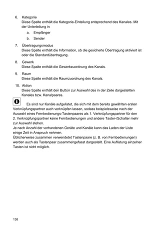 6.   Kategorie
      Diese Spalte enthält die Kategorie-Einteilung entsprechend des Kanales. Mit
      der Unterteilung in
         a.   Empfänger
         b.   Sender

 7.   Übertragungsmodus
      Diese Spalte enthält die Information, ob die gesicherte Übertragung aktiviert ist
      oder die Standardübertragung.

 8.   Gewerk
      Diese Spalte enthält die Gewerkzuordnung des Kanals.

 9.   Raum
      Diese Spalte enthält die Raumzuordnung des Kanals.

 10. Aktion
     Diese Spalte enthält den Button zur Auswahl des in der Zeile dargestellten
     Kanales bzw. Kanalpaares.

         Es sind nur Kanäle aufgelistet, die sich mit dem bereits gewählten ersten
Verknüpfungspartner auch verknüpfen lassen, sodass beispielsweise nach der
Auswahl eines Fernbedienungs-Tastenpaares als 1. Verknüpfungspartner für den
2. Verknüpfungspartner keine Fernbedienungen und andere Taster-/Schalter mehr
zur Auswahl stehen.
Je nach Anzahl der vorhandenen Geräte und Kanäle kann das Laden der Liste
einige Zeit in Anspruch nehmen.
Üblicherweise zusammen verwendetet Tastenpaare (z. B. von Fernbedienungen)
werden auch als Tastenpaar zusammengefasst dargestellt. Eine Auflistung einzelner
Tasten ist nicht möglich.




138
 