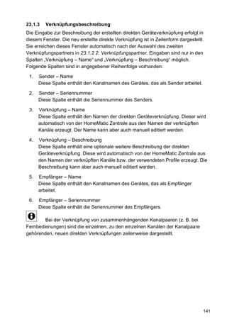 23.1.3   Verknüpfungsbeschreibung
Die Eingabe zur Beschreibung der erstellten direkten Geräteverknüpfung erfolgt in
diesem Fenster. Die neu erstellte direkte Verknüpfung ist in Zeilenform dargestellt.
Sie erreichen dieses Fenster automatisch nach der Auswahl des zweiten
Verknüpfungspartners in 23.1.2 2. Verknüpfungspartner. Eingaben sind nur in den
Spalten „Verknüpfung – Name“ und „Verknüpfung – Beschreibung“ möglich.
Folgende Spalten sind in angegebener Reihenfolge vorhanden:

 1.   Sender – Name
      Diese Spalte enthält den Kanalnamen des Gerätes, das als Sender arbeitet.

 2.   Sender – Seriennummer
      Diese Spalte enthält die Seriennummer des Senders.

 3.   Verknüpfung – Name
      Diese Spalte enthält den Namen der direkten Geräteverknüpfung. Dieser wird
      automatisch von der HomeMatic Zentrale aus den Namen der verknüpften
      Kanäle erzeugt. Der Name kann aber auch manuell editiert werden.

 4.   Verknüpfung – Beschreibung
      Diese Spalte enthält eine optionale weitere Beschreibung der direkten
      Geräteverknüpfung. Diese wird automatisch von der HomeMatic Zentrale aus
      den Namen der verknüpften Kanäle bzw. der verwendeten Profile erzeugt. Die
      Beschreibung kann aber auch manuell editiert werden.

 5.   Empfänger – Name
      Diese Spalte enthält den Kanalnamen des Gerätes, das als Empfänger
      arbeitet.

 6.   Empfänger – Seriennummer
      Diese Spalte enthält die Seriennummer des Empfängers.

        Bei der Verknüpfung von zusammenhängenden Kanalpaaren (z. B. bei
Fernbedienungen) sind die einzelnen, zu den einzelnen Kanälen der Kanalpaare
gehörenden, neuen direkten Verknüpfungen zeilenweise dargestellt.




                                                                                   141
 