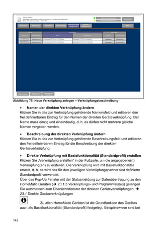 Abbildung 75: Neue Verknüpfung anlegen – Verknüpfungsbeschreibung

            Namen der direkten Verknüpfung ändern
      Klicken Sie in das zur Verknüpfung gehörende Namensfeld und editieren den
      frei definierbaren Eintrag für den Namen der direkten Geräteverknüpfung. Der
      Name muss einzig und eineindeutig, d. h. es dürfen nicht mehrere gleiche
      Namen vergeben werden.

           Beschreibung der direkten Verknüpfung ändern
      Klicken Sie in das zur Verknüpfung gehörende Beschreibungsfeld und editieren
      den frei definierbaren Eintrag für die Beschreibung der direkten
      Geräteverknüpfung.

           Direkte Verknüpfung mit Basisfunktionalität (Standardprofil) erstellen
      Klicken Sie „Verknüpfung erstellen“ in der Fußzeile, um die angegebene(n)
      Verknüpfung(en) zu erstellen. Die Verknüpfung wird mit Basisfunktionalität
      erstellt, d. h. es wird das für den jeweiligen Verknüpfungspartner fest definierte
      Standardprofil verwendet.
      Über das Pop-Up Fenster mit der Statusmeldung zur Datenübertragung zu den
      HomeMatic Geräten ( 23.1.5 Verknüpfungs- und Programmstatus) gelangen
      Sie automatisch zum Übersichtsfenster der direkten Geräteverknüpfungen.
      23.1 Direkte Geräteverknüpfungen

                   Zu allen HomeMatic Geräten ist die Grundfunktion des Gerätes
      auch als Basisfunktionalität (Standardprofil) festgelegt. Beispielswiese sind bei


142
 
