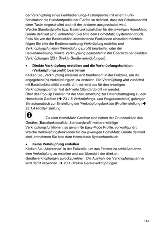 der Verknüpfung eines Fernbedienungs-Tastenpaares mit einem Funk-
Schaltaktor die Standardprofile der Geräte so definiert, dass der Schaltaktor mit
einer Taste eingeschaltet und mit der anderen ausgeschaltet wird.
Welche Standardprofile bzw. Basisfunktionalitäten für die jeweiligen HomeMatic
Geräte definiert sind, entnehmen Sie bitte dem HomeMatic Systemhandbuch.
Falls Sie von der Basisfunktion abweichende Funktionen einstellen möchten,
folgen Sie bitte der Bedienanweisung Verknüpfung erstellen und
Verknüpfungsfunktion (Verknüpfungsprofil) bearbeiten oder der
Bedienanweisung Direkte Verknüpfung bearbeiten in der Übersicht der direkten
Verknüpfungen (23.1 Direkte Geräteverknüpfungen).

     Direkte Verknüpfung erstellen und die Verknüpfungsfunktion
     (Verknüpfungsprofil) bearbeiten
Klicken Sie „Verknüpfung erstellen und bearbeiten“ in der Fußzeile, um die
angegebene(n) Verknüpfung(en) zu erstellen. Die Verknüpfung wird zunächst
mit Basisfunktionalität erstellt, d. h. es wird das für den jeweiligen
Verknüpfungspartner fest definierte Standardprofil verwendet.
Über das Pop-Up Fenster mit der Statusmeldung zur Datenübertragung zu den
HomeMatic Geräten ( 23.1.5 Verknüpfungs- und Programmstatus) gelangen
Sie automatisch zur Einstellung der Verknüpfungsfunktion (Profileinstellung)
23.1.4 Profileinstellung

             Zu allen HomeMatic Geräten sind neben der Grundfunktion des
Gerätes (Basisfunktionalität, Standardprofil) weitere wichtige
Verknüpfungsfunktionen, so genannte Easy-Mode Profile, vorkonfiguriert.
Welche Verknüpfungsfunktionen für die jeweiligen HomeMatic Geräte definiert
sind, entnehmen Sie bitte dem HomeMatic Systemhandbuch.

     Keine Verknüpfung erstellen
Klicken Sie „Abbrechen“ in der Fußzeile, um das Fenster zu schließen ohne
eine Verknüpfung zu erstellen und zur Übersicht der direkten
Geräteverknüpfungen zurückzukehren. Die Auswahl der Verknüpfungspartner
wird damit verworfen.    23.1 Direkte Geräteverknüpfungen




                                                                              143
 