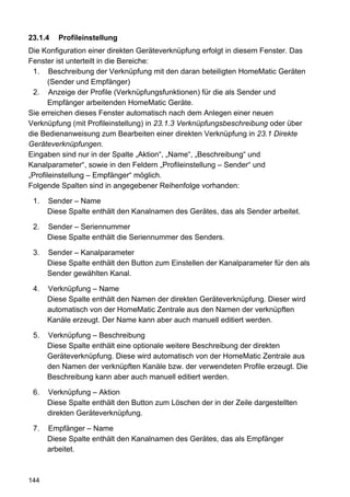 23.1.4   Profileinstellung
Die Konfiguration einer direkten Geräteverknüpfung erfolgt in diesem Fenster. Das
Fenster ist unterteilt in die Bereiche:
 1. Beschreibung der Verknüpfung mit den daran beteiligten HomeMatic Geräten
       (Sender und Empfänger)
 2. Anzeige der Profile (Verknüpfungsfunktionen) für die als Sender und
       Empfänger arbeitenden HomeMatic Geräte.
Sie erreichen dieses Fenster automatisch nach dem Anlegen einer neuen
Verknüpfung (mit Profileinstellung) in 23.1.3 Verknüpfungsbeschreibung oder über
die Bedienanweisung zum Bearbeiten einer direkten Verknüpfung in 23.1 Direkte
Geräteverknüpfungen.
Eingaben sind nur in der Spalte „Aktion“, „Name“, „Beschreibung“ und
Kanalparameter“, sowie in den Feldern „Profileinstellung – Sender“ und
„Profileinstellung – Empfänger“ möglich.
Folgende Spalten sind in angegebener Reihenfolge vorhanden:

 1.   Sender – Name
      Diese Spalte enthält den Kanalnamen des Gerätes, das als Sender arbeitet.

 2.   Sender – Seriennummer
      Diese Spalte enthält die Seriennummer des Senders.

 3.   Sender – Kanalparameter
      Diese Spalte enthält den Button zum Einstellen der Kanalparameter für den als
      Sender gewählten Kanal.

 4.   Verknüpfung – Name
      Diese Spalte enthält den Namen der direkten Geräteverknüpfung. Dieser wird
      automatisch von der HomeMatic Zentrale aus den Namen der verknüpften
      Kanäle erzeugt. Der Name kann aber auch manuell editiert werden.

 5.   Verknüpfung – Beschreibung
      Diese Spalte enthält eine optionale weitere Beschreibung der direkten
      Geräteverknüpfung. Diese wird automatisch von der HomeMatic Zentrale aus
      den Namen der verknüpften Kanäle bzw. der verwendeten Profile erzeugt. Die
      Beschreibung kann aber auch manuell editiert werden.

 6.   Verknüpfung – Aktion
      Diese Spalte enthält den Button zum Löschen der in der Zeile dargestellten
      direkten Geräteverknüpfung.

 7.   Empfänger – Name
      Diese Spalte enthält den Kanalnamen des Gerätes, das als Empfänger
      arbeitet.



144
 