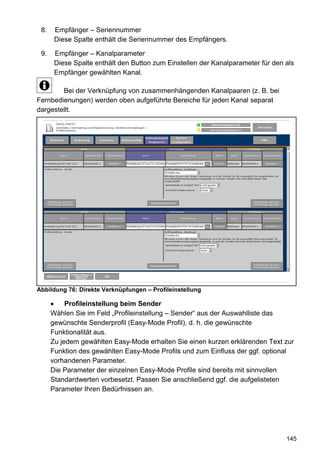 8.    Empfänger – Seriennummer
       Diese Spalte enthält die Seriennummer des Empfängers.

 9.    Empfänger – Kanalparameter
       Diese Spalte enthält den Button zum Einstellen der Kanalparameter für den als
       Empfänger gewählten Kanal.

        Bei der Verknüpfung von zusammenhängenden Kanalpaaren (z. B. bei
Fernbedienungen) werden oben aufgeführte Bereiche für jeden Kanal separat
dargestellt.




Abbildung 76: Direkte Verknüpfungen – Profileinstellung

           Profileinstellung beim Sender
      Wählen Sie im Feld „Profileinstellung – Sender“ aus der Auswahlliste das
      gewünschte Senderprofil (Easy-Mode Profil), d. h. die gewünschte
      Funktionalität aus.
      Zu jedem gewählten Easy-Mode erhalten Sie einen kurzen erklärenden Text zur
      Funktion des gewählten Easy-Mode Profils und zum Einfluss der ggf. optional
      vorhandenen Parameter.
      Die Parameter der einzelnen Easy-Mode Profile sind bereits mit sinnvollen
      Standardwerten vorbesetzt. Passen Sie anschließend ggf. die aufgelisteten
      Parameter Ihren Bedürfnissen an.




                                                                                 145
 