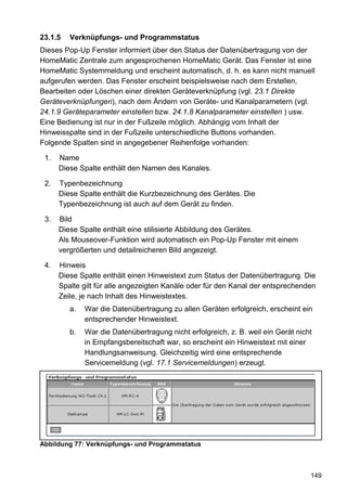 23.1.5   Verknüpfungs- und Programmstatus
Dieses Pop-Up Fenster informiert über den Status der Datenübertragung von der
HomeMatic Zentrale zum angesprochenen HomeMatic Gerät. Das Fenster ist eine
HomeMatic Systemmeldung und erscheint automatisch, d. h. es kann nicht manuell
aufgerufen werden. Das Fenster erscheint beispielsweise nach dem Erstellen,
Bearbeiten oder Löschen einer direkten Geräteverknüpfung (vgl. 23.1 Direkte
Geräteverknüpfungen), nach dem Ändern von Geräte- und Kanalparametern (vgl.
24.1.9 Geräteparameter einstellen bzw. 24.1.8 Kanalparameter einstellen ) usw.
Eine Bedienung ist nur in der Fußzeile möglich. Abhängig vom Inhalt der
Hinweisspalte sind in der Fußzeile unterschiedliche Buttons vorhanden.
Folgende Spalten sind in angegebener Reihenfolge vorhanden:

 1.   Name
      Diese Spalte enthält den Namen des Kanales.

 2.   Typenbezeichnung
      Diese Spalte enthält die Kurzbezeichnung des Gerätes. Die
      Typenbezeichnung ist auch auf dem Gerät zu finden.

 3.   Bild
      Diese Spalte enthält eine stilisierte Abbildung des Gerätes.
      Als Mouseover-Funktion wird automatisch ein Pop-Up Fenster mit einem
      vergrößerten und detailreicheren Bild angezeigt.

 4.   Hinweis
      Diese Spalte enthält einen Hinweistext zum Status der Datenübertragung. Die
      Spalte gilt für alle angezeigten Kanäle oder für den Kanal der entsprechenden
      Zeile, je nach Inhalt des Hinweistextes.
         a.   War die Datenübertragung zu allen Geräten erfolgreich, erscheint ein
              entsprechender Hinweistext.
         b.   War die Datenübertragung nicht erfolgreich, z. B. weil ein Gerät nicht
              in Empfangsbereitschaft war, so erscheint ein Hinweistext mit einer
              Handlungsanweisung. Gleichzeitig wird eine entsprechende
              Servicemeldung (vgl. 17.1 Servicemeldungen) erzeugt.




Abbildung 77: Verknüpfungs- und Programmstatus



                                                                                   149
 