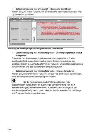 Datenübertragung war erfolgreich – Statusinfo bestätigen
      Klicken Sie „OK“ in der Fußzeile, um die Statusinfo zu bestätigen und das Pop-
      Up Fenster zu schließen.




Abbildung 78: Verknüpfungs- und Programmstatus – mit Hinweis

           Datenübertragung war nicht erfolgreich – Übertragungsstatus erneut
           überprüfen
      Folgen Sie den Anweisungen im Hinweistext und bringen Sie z. B. das
      betreffende Gerät in den Anlernmodus (siehe Bedienungsanleitung des
      Gerätes). Klicken Sie „Erneut prüfen“ in der Fußzeile, um die Datenübertragung
      zu wiederholen und das Statusfenster erneut aufzurufen.

           Datenübertragung war nicht erfolgreich – Hinweis ignorieren
      Klicken Sie „Ignorieren“ in der Fußzeile, um das Pop-Up Fenster zu schließen,
      ohne eine erneute Datenübertragung auszulösen.

                   Da die Konfiguration des betreffenden Gerätes nicht
      abgeschlossen wurde, bleibt die zugehörige Servicemeldung (vgl. 17.1
      Servicemeldungen) weiterhin bestehen. Außerdem kann es aufgrund der
      unvollständigen Konfiguration zu nicht korrekt funktionierenden Verknüpfungen
      und Programmbeziehungen kommen.




150
 