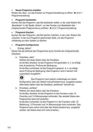 Neues Programm erstellen
       Klicken Sie „Neu“, um das Fenster zur Programmerstellung zu öffnen.        23.2.1
       Programmerstellung

           Programm bearbeiten
       Suchen Sie das Programm, das Sie bearbeiten wollen, in der Liste Klicken Sie
       „Bearbeiten“ in der Spalte „Aktion“, um das Fenster zum Bearbeiten des
       entsprechenden Programmes zu eröffnen.        23.2.1 Programmerstellung

            Programm löschen
       Suchen Sie das Programm, das Sie löschen möchten, in der Liste. Klicken Sie
       „Löschen“ in der zum Programm gehörenden Zeile, um das Programm
       vollständig aus dem System zu löschen.

           Programm konfigurieren
  I.         Eintrag „Aktion“
       Setzen Sie die Attribute des Programmes durch Anwahl der entsprechenden
       Checkbox.
           a.   Checkbox „aktiv“
                Wählen Sie diese Option über die Checkbox.
                Ist die Box checked, ist das Programm frei geschaltet, d. h. es erfolgt
                eine Auswertung / Prüfung der Bedingung.
                Ist die Box unchecked, ist das Programm gesperrt, d. h. es erfolgt
                keine Prüfung der Bedingung. Das Programm wird in keinem Fall
                automatisch ausgeführt.

                              Das Programm kann jedoch unabhängig von dieser
                Konfiguration über das WebUI manuell bedient bzw. ausgelöst werden
                (falls diese Option über die Checkbox „bedienbar“ aktiviert ist).
           b.   Checkbox „sichtbar“
                Wählen Sie diese Option über die Checkbox.
                Ist die Box checked, ist das Programm in den Fenstern unter 13
                Favoriten und 14 Statusanzeige vorhanden. Der aktuelle Status des
                Programmes lässt sich einsehen.
                Ist die Box unchecked, ist das Programm in den Fenstern unter 12
                Bedienung, 13 Favoriten und 14 Statusanzeige nicht vorhanden. Das
                Programm kann somit nicht über das WebUI bedient bzw. ausgelöst
                werden, der Status lässt sich nicht einsehen.




152
 