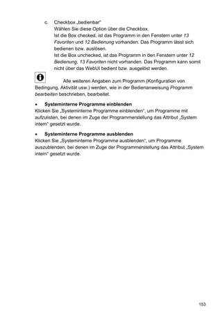 c.   Checkbox „bedienbar“
         Wählen Sie diese Option über die Checkbox.
         Ist die Box checked, ist das Programm in den Fenstern unter 13
         Favoriten und 12 Bedienung vorhanden. Das Programm lässt sich
         bedienen bzw. auslösen.
         Ist die Box unchecked, ist das Programm in den Fenstern unter 12
         Bedienung, 13 Favoriten nicht vorhanden. Das Programm kann somit
         nicht über das WebUI bedient bzw. ausgelöst werden.

             Alle weiteren Angaben zum Programm (Konfiguration von
Bedingung, Aktivität usw.) werden, wie in der Bedienanweisung Programm
bearbeiten beschrieben, bearbeitet.

     Systeminterne Programme einblenden
Klicken Sie „Systeminterne Programme einblenden“, um Programme mit
aufzulisten, bei denen im Zuge der Programmerstellung das Attribut „System
intern“ gesetzt wurde.

     Systeminterne Programme ausblenden
Klicken Sie „Systeminterne Programme ausblenden“, um Programme
auszublenden, bei denen im Zuge der Programmerstellung das Attribut „System
intern“ gesetzt wurde.




                                                                             153
 