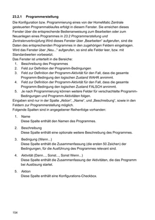 23.2.1   Programmerstellung
Die Konfiguration bzw. Programmierung eines von der HomeMatic Zentrale
gesteuerten Programmablaufes erfolgt in diesem Fenster. Sie erreichen dieses
Fenster über die entsprechende Bedienanweisung zum Bearbeiten oder zum
Neuanlegen eines Programmes in 23.2 Programmerstellung und
Zentralenverknüpfung.Wird dieses Fenster über „Bearbeiten“ aufgerufen, sind die
Daten des entsprechenden Programmes in den zugehörigen Feldern eingetragen.
Wird das Fenster über „Neu...“ aufgerufen, so sind alle Felder leer, bzw. mit
Standardwerten vorbesetzt.
Das Fenster ist unterteilt in die Bereiche:
 1. Beschreibung des Programmes
 2. Feld zur Definition der Programm-Bedingungen
 3. Feld zur Definition der Programm-Aktivität für den Fall, dass die gesamte
     Programm-Bedingung den logischen Zustand WAHR annimmt.
 4. Feld zur Definition der Programm-Aktivität für den Fall, dass die gesamte
     Programm-Bedingung den logischen Zustand FALSCH annimmt.
 5. Je nach Programmierung können weitere Felder für verschachtelte Programm-
     Bedingungen und Programm-Aktivitäten folgen.
Eingaben sind nur in der Spalte „Aktion“, „Name“, und „Beschreibung“, sowie in den
Feldern zur Programmerstellung möglich.
Folgende Spalten sind in angegebener Reihenfolge vorhanden:

 1.   Name
      Diese Spalte enthält den Namen des Programmes.

 2.   Beschreibung
      Diese Spalte enthält eine optionale weitere Beschreibung des Programmes.

 3.   Bedingung (Wenn...)
      Diese Spalte enthält die Zusammenfassung (die ersten 50 Zeichen) der
      Bedingungen, für die Ausführung des Programmes relevant sind.

 4.   Aktivität (Dann..., Sonst..., Sonst Wenn...)
      Diese Spalte enthält die Zusammenfassung der Aktivitäten, die das Programm
      bei Auslösung startet.

 5.   Aktion
      Diese Spalte enthält eine Konfigurations-Checkbox.




154
 