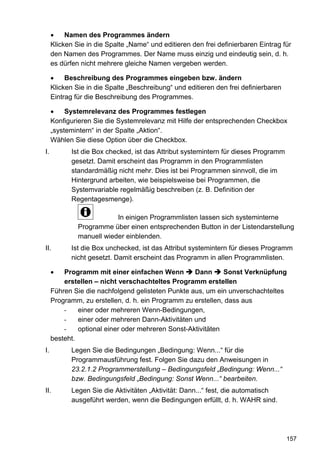 Namen des Programmes ändern
     Klicken Sie in die Spalte „Name“ und editieren den frei definierbaren Eintrag für
     den Namen des Programmes. Der Name muss einzig und eindeutig sein, d. h.
     es dürfen nicht mehrere gleiche Namen vergeben werden.

          Beschreibung des Programmes eingeben bzw. ändern
     Klicken Sie in die Spalte „Beschreibung“ und editieren den frei definierbaren
     Eintrag für die Beschreibung des Programmes.

          Systemrelevanz des Programmes festlegen
     Konfigurieren Sie die Systemrelevanz mit Hilfe der entsprechenden Checkbox
     „systemintern“ in der Spalte „Aktion“.
     Wählen Sie diese Option über die Checkbox.
I.          Ist die Box checked, ist das Attribut systemintern für dieses Programm
            gesetzt. Damit erscheint das Programm in den Programmlisten
            standardmäßig nicht mehr. Dies ist bei Programmen sinnvoll, die im
            Hintergrund arbeiten, wie beispielsweise bei Programmen, die
            Systemvariable regelmäßig beschreiben (z. B. Definition der
            Regentagesmenge).

                          In einigen Programmlisten lassen sich systeminterne
              Programme über einen entsprechenden Button in der Listendarstellung
              manuell wieder einblenden.
II.         Ist die Box unchecked, ist das Attribut systemintern für dieses Programm
            nicht gesetzt. Damit erscheint das Programm in allen Programmlisten.

         Programm mit einer einfachen Wenn         Dann      Sonst Verknüpfung
         erstellen – nicht verschachteltes Programm erstellen
     Führen Sie die nachfolgend gelisteten Punkte aus, um ein unverschachteltes
     Programm, zu erstellen, d. h. ein Programm zu erstellen, dass aus
         -    einer oder mehreren Wenn-Bedingungen,
         -    einer oder mehreren Dann-Aktivitäten und
         -    optional einer oder mehreren Sonst-Aktivitäten
     besteht.
I.          Legen Sie die Bedingungen „Bedingung: Wenn...“ für die
            Programmausführung fest. Folgen Sie dazu den Anweisungen in
            23.2.1.2 Programmerstellung – Bedingungsfeld „Bedingung: Wenn...“
            bzw. Bedingungsfeld „Bedingung: Sonst Wenn...“ bearbeiten.
II.         Legen Sie die Aktivitäten „Aktivität: Dann...“ fest, die automatisch
            ausgeführt werden, wenn die Bedingungen erfüllt, d. h. WAHR sind.




                                                                                     157
 