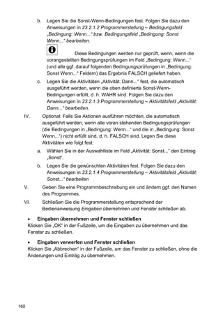 b.     Legen Sie die Sonst-Wenn-Bedingungen fest. Folgen Sie dazu den
                 Anweisungen in 23.2.1.2 Programmerstellung – Bedingungsfeld
                 „Bedingung: Wenn...“ bzw. Bedingungsfeld „Bedingung: Sonst
                 Wenn...“ bearbeiten.

                               Diese Bedingungen werden nur geprüft, wenn, wenn die
                 vorangestellten Bedingungsprüfungen im Feld „Bedingung: Wenn...“
                 (und alle ggf. darauf folgenden Bedingungsprüfungen in „Bedingung:
                 Sonst Wenn...“ Feldern) das Ergebnis FALSCH geliefert haben.
          c.     Legen Sie die Aktivitäten „Aktivität: Dann...“ fest, die automatisch
                 ausgeführt werden, wenn die oben definierte Sonst-Wenn-
                 Bedingungen erfüllt, d. h. WAHR sind. Folgen Sie dazu den
                 Anweisungen in 23.2.1.3 Programmerstellung – Aktivitätsfeld „Aktivität:
                 Dann...“ bearbeiten.
  IV.          Optional: Falls Sie Aktionen ausführen möchten, die automatisch
               ausgeführt werden, wenn alle voran stehenden Bedingungsprüfungen
               (die Bedingungen in „Bedingung: Wenn...“ und die in „Bedingung: Sonst
               Wenn...“) nicht erfüllt sind, d. h. FALSCH sind. Legen Sie diese
               Aktivitäten wie folgt fest:
          a.     Wählen Sie in der Auswahlliste im Feld „Aktivität: Sonst...“ den Eintrag
                 „Sonst“.
          b.     Legen Sie die gewünschten Aktivitäten fest. Folgen Sie dazu den
                 Anweisungen in 23.2.1.4 Programmerstellung – Aktivitätsfeld „Aktivität:
                 Sonst...“ bearbeiten
  V.           Geben Sie eine Programmbeschreibung ein und ändern ggf. den Namen
               des Programmes.
  VI.          Schließen Sie die Programmerstellung entsprechend der
               Bedienanweisung Eingaben übernehmen und Fenster schließen ab.

           Eingaben übernehmen und Fenster schließen
      Klicken Sie „OK“ in der Fußzeile, um die Eingaben zu übernehmen und das
      Fenster zu schließen.

           Eingaben verwerfen und Fenster schließen
      Klicken Sie „Abbrechen“ in der Fußzeile, um das Fenster zu schließen, ohne die
      Änderungen und Einträg zu übernehmen.




160
 
