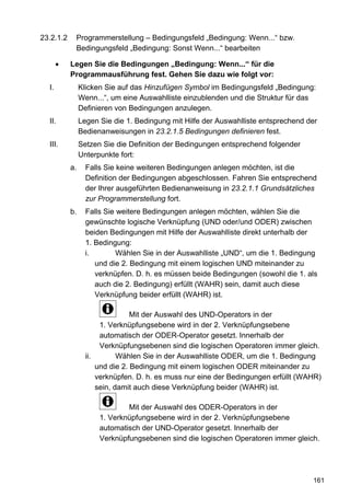 23.2.1.2    Programmerstellung – Bedingungsfeld „Bedingung: Wenn...“ bzw.
            Bedingungsfeld „Bedingung: Sonst Wenn...“ bearbeiten

           Legen Sie die Bedingungen „Bedingung: Wenn...“ für die
           Programmausführung fest. Gehen Sie dazu wie folgt vor:
  I.            Klicken Sie auf das Hinzufügen Symbol im Bedingungsfeld „Bedingung:
                Wenn...“, um eine Auswahlliste einzublenden und die Struktur für das
                Definieren von Bedingungen anzulegen.
  II.           Legen Sie die 1. Bedingung mit Hilfe der Auswahlliste entsprechend der
                Bedienanweisungen in 23.2.1.5 Bedingungen definieren fest.
  III.          Setzen Sie die Definition der Bedingungen entsprechend folgender
                Unterpunkte fort:
           a.     Falls Sie keine weiteren Bedingungen anlegen möchten, ist die
                  Definition der Bedingungen abgeschlossen. Fahren Sie entsprechend
                  der Ihrer ausgeführten Bedienanweisung in 23.2.1.1 Grundsätzliches
                  zur Programmerstellung fort.
           b.     Falls Sie weitere Bedingungen anlegen möchten, wählen Sie die
                  gewünschte logische Verknüpfung (UND oder/und ODER) zwischen
                  beiden Bedingungen mit Hilfe der Auswahlliste direkt unterhalb der
                  1. Bedingung:
                  i.        Wählen Sie in der Auswahlliste „UND“, um die 1. Bedingung
                     und die 2. Bedingung mit einem logischen UND miteinander zu
                     verknüpfen. D. h. es müssen beide Bedingungen (sowohl die 1. als
                     auch die 2. Bedingung) erfüllt (WAHR) sein, damit auch diese
                     Verknüpfung beider erfüllt (WAHR) ist.

                                 Mit der Auswahl des UND-Operators in der
                       1. Verknüpfungsebene wird in der 2. Verknüpfungsebene
                       automatisch der ODER-Operator gesetzt. Innerhalb der
                       Verknüpfungsebenen sind die logischen Operatoren immer gleich.
                  ii.        Wählen Sie in der Auswahlliste ODER, um die 1. Bedingung
                      und die 2. Bedingung mit einem logischen ODER miteinander zu
                      verknüpfen. D. h. es muss nur eine der Bedingungen erfüllt (WAHR)
                      sein, damit auch diese Verknüpfung beider (WAHR) ist.

                              Mit der Auswahl des ODER-Operators in der
                      1. Verknüpfungsebene wird in der 2. Verknüpfungsebene
                      automatisch der UND-Operator gesetzt. Innerhalb der
                      Verknüpfungsebenen sind die logischen Operatoren immer gleich.




                                                                                    161
 