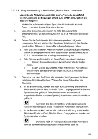 23.2.1.3    Programmerstellung – Aktivitätsfeld „Aktivität: Dann...“ bearbeiten

           Legen Sie die Aktivitäten „Aktivität: Dann...“ fest, die ausgeführt
           werden, wenn die Bedingungen erfüllt, d. h. WAHR sind. Gehen Sie
           dazu wie folgt vor:
  I.            Klicken Sie auf das Hinzufügen Symbol im Aktivitätsfeld „Aktivität:
                Dann...“, um eine Auswahlliste einzublenden.
  II.           Legen Sie die gewünschte Aktion mit Hilfe der Auswahlliste
                entsprechend der Bedienanweisungen in 23.2.1.6 Aktivitäten definieren
                fest.
  III.          Setzen Sie die Definition der Aktivitäten entsprechend folgender
                Unterpunkte fort und wiederholen Sie diesen Arbeitsschritt, bis Sie alle
                gewünschten Aktionen in diesem Dann-Zweig festgelegt haben:
           a.     Falls Sie keine weiteren Aktionen im Dann-Zweig hinzufügen möchten,
                  fahren Sie entsprechend der Ihrer ausgeführten Bedienanweisung in
                  23.2.1.1 Grundsätzliches zur Programmerstellung fort
           b.     Falls Sie eine weitere Aktion im Dann-Zweig hinzufügen möchten:
                  i.         Klicken Sie das Hinzufügen Symbol unterhalb der letzten
                      Aktion.
                  ii.        Legen Sie die gewünschte Aktion mit Hilfe der Auswahlliste
                      entsprechend der Bedienanweisungen in 23.2.1.6 Aktivitäten
                      definieren fest.
  IV.           Checkbox „vor dem Ausführen alle laufenden Verzögerungen für diese
                beteiligten Aktivitäten löschen“. Wählen Sie diese Option über die
                Checkbox.
           a.     Ist die Box checked, werden alle noch zur Ausführung anstehenden
                  Aktivitäten für alle im Feld „Aktivität: Dann...“ angegebenen Kanäle und
                  Systemvariable gelöscht. Beispielsweise wird ein noch nicht
                  ausgeführter Befehl zum (verzögerten) Ausschalten eines Schaltaktors
                  gelöscht.

                              Aktivieren Sie diese Checkbox, um beispielsweise die
                  Funktion des Retriggern eines Treppenlicht-Automaten nachzubilden.
           b.     Ist die Box unchecked, bleiben alle noch zur Ausführung anstehenden
                  Aktivitäten für die im Feld „Aktivität: Dann...“ angegebenen Kanäle und
                  Systemvariable erhalten.

                               Durch die noch im Hintergrund anstehenden Aktivitäten,
                  kann es bei Mehrfachauslösung des Programmes oder bei



                                                                                           163
 