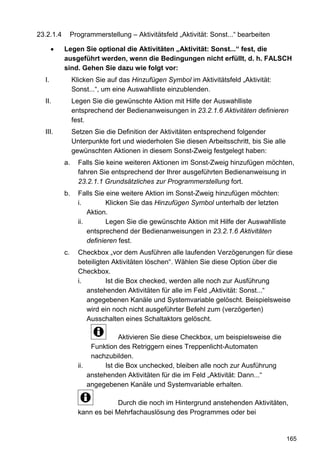 23.2.1.4        Programmerstellung – Aktivitätsfeld „Aktivität: Sonst...“ bearbeiten

           Legen Sie optional die Aktivitäten „Aktivität: Sonst...“ fest, die
           ausgeführt werden, wenn die Bedingungen nicht erfüllt, d. h. FALSCH
           sind. Gehen Sie dazu wie folgt vor:
  I.            Klicken Sie auf das Hinzufügen Symbol im Aktivitätsfeld „Aktivität:
                Sonst...“, um eine Auswahlliste einzublenden.
  II.           Legen Sie die gewünschte Aktion mit Hilfe der Auswahlliste
                entsprechend der Bedienanweisungen in 23.2.1.6 Aktivitäten definieren
                fest.
  III.          Setzen Sie die Definition der Aktivitäten entsprechend folgender
                Unterpunkte fort und wiederholen Sie diesen Arbeitsschritt, bis Sie alle
                gewünschten Aktionen in diesem Sonst-Zweig festgelegt haben:
           a.     Falls Sie keine weiteren Aktionen im Sonst-Zweig hinzufügen möchten,
                  fahren Sie entsprechend der Ihrer ausgeführten Bedienanweisung in
                  23.2.1.1 Grundsätzliches zur Programmerstellung fort.
           b.     Falls Sie eine weitere Aktion im Sonst-Zweig hinzufügen möchten:
                  i.         Klicken Sie das Hinzufügen Symbol unterhalb der letzten
                      Aktion.
                  ii.        Legen Sie die gewünschte Aktion mit Hilfe der Auswahlliste
                      entsprechend der Bedienanweisungen in 23.2.1.6 Aktivitäten
                      definieren fest.
           c.     Checkbox „vor dem Ausführen alle laufenden Verzögerungen für diese
                  beteiligten Aktivitäten löschen“. Wählen Sie diese Option über die
                  Checkbox.
                  i.        Ist die Box checked, werden alle noch zur Ausführung
                     anstehenden Aktivitäten für alle im Feld „Aktivität: Sonst...“
                     angegebenen Kanäle und Systemvariable gelöscht. Beispielsweise
                     wird ein noch nicht ausgeführter Befehl zum (verzögerten)
                     Ausschalten eines Schaltaktors gelöscht.

                                 Aktivieren Sie diese Checkbox, um beispielsweise die
                       Funktion des Retriggern eines Treppenlicht-Automaten
                       nachzubilden.
                  ii.       Ist die Box unchecked, bleiben alle noch zur Ausführung
                      anstehenden Aktivitäten für die im Feld „Aktivität: Dann...“
                      angegebenen Kanäle und Systemvariable erhalten.

                               Durch die noch im Hintergrund anstehenden Aktivitäten,
                  kann es bei Mehrfachauslösung des Programmes oder bei


                                                                                           165
 