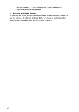 Mehrfachverwendung von Kanälen bzw. Systemvariablen zu
               ungewollten Aktivitäten kommen.

           Einzelne Aktivitäten löschen
      Suchen Sie die Aktion, die Sie löschen möchten, im Aktivitätsfeld. Klicken Sie
      auf das Löschen Symbol am Ende der Zeile, um die voran stehende Aktion
      (Aktionszeile ) vollständig aus dem Programm zu löschen.




166
 