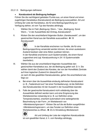 23.2.1.5     Bedingungen definieren

           Kanalzustand als Bedingung festlegen
       Führen Sie die nachfolgend gelisteten Punkte aus, um einen Kanal und einen
       zugehörigen Kanalstatus (Kanalzustand) als Bedingung auszuwählen. Art und
       Umfang der Liste der Kanalstatus, die für eine Bedingungsprüfung zur
       Verfügung stehen, ist vom Typ des Kanales abhängig:
  I.            Wählen Sie im Feld „Bedingung: Wenn...“ bzw. „Bedingung: Sonst
                Wenn...“ in der Auswahlliste den Eintrag „Kanalzustand“.
  II.           Klicken Sie den anschließend folgenden Button „Kanalauswahl“, um den
                gewünschten Kanal aus der Kanalliste auszuwählen.     19
                Kanalauswahl

                                In der Kanalliste erscheinen nur Kanäle, die für eine
                  Bedingungsprüfung verwendet werden können, die einen auslesbaren
                  Zustand besitzen oder eine Aktion auslösen können.
                  In der Kanalliste erscheinen auch Systemvariable, die einem Kanal
                  zugeordnet sind (vgl. Kanalzuordnung in 24.1.6 Systemvariable
                  bearbeiten).
  III.          Wählen Sie aus der anschließend folgenden Auswahlliste den
                gewünschten Kanalstatus aus, der als Bedingung gelten soll. D. h. Sie
                wählen damit den Zustand des Kanales, der von der HomeMatic Zentrale
                auf ihren logischen Zustand hin überprüft wird.
                Je nach Art des gewählten Kanalzustandes, gehen Sie anschließend wie
                folgt vor:
           a.     Bei einem über die Auswahlliste eindeutig definierten Kanalzustand
                  (z. B. „Tastendruck kurz“ bei einer Fernbedienung), ist die Definition
                  des Kanalzustandes mit der Auswahl in der Auswahlliste beendet.
           b.     Falls der gewünschte Kanalzustand nicht vollständig über die
                  Auswahlliste definiert werden kann und eine Eingrenzung des
                  Wertebereiches notwendig ist (z. B. zur Definition eines
                  Temperaturwertes), erscheint automatisch eine weitergehende
                  Beschreibung in der Form: „im Wertebereich von
                  <Wertebereichgrenzen>“. Klicken Sie auf die als Button ausgeführten
                  <Wertebereichsgrenzen>, um das Fenster zur Definition eines
                  Wertebereiches zu öffnen.     23.2.2 Einstellung Wertebereich

                              Art und Umfang der Liste der möglichen Kanalzustände
                  ist vom gewählten Kanal, d. h. vom Kanaltyp abhängig.




                                                                                           167
 