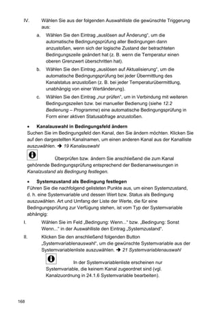 IV.           Wählen Sie aus der folgenden Auswahlliste die gewünschte Triggerung
                aus:
           a.     Wählen Sie den Eintrag „auslösen auf Änderung“, um die
                  automatische Bedingungsprüfung aller Bedingungen dann
                  anzustoßen, wenn sich der logische Zustand der betrachteten
                  Bedingungszeile geändert hat (z. B. wenn die Temperatur einen
                  oberen Grenzwert überschritten hat).
           b.     Wählen Sie den Eintrag „auslösen auf Aktualisierung“, um die
                  automatische Bedingungsprüfung bei jeder Übermittlung des
                  Kanalstatus anzustoßen (z. B. bei jeder Temperaturübermittlung,
                  unabhängig von einer Wertänderung).
           c.     Wählen Sie den Eintrag „nur prüfen“, um in Verbindung mit weiteren
                  Bedingungszeilen bzw. bei manueller Bedienung (siehe 12.2
                  Bedienung – Programme) eine automatische Bedingungsprüfung in
                  Form einer aktiven Statusabfrage anzustoßen.

            Kanalauswahl in Bedingungsfeld ändern
       Suchen Sie im Bedingungsfeld den Kanal, den Sie ändern möchten. Klicken Sie
       auf den dargestellten Kanalnamen, um einen anderen Kanal aus der Kanalliste
       auszuwählen.     19 Kanalauswahl

                   Überprüfen bzw. ändern Sie anschließend die zum Kanal
       gehörende Bedingungsprüfung entsprechend der Bedienanweisungen in
       Kanalzustand als Bedingung festlegen.

            Systemzustand als Bedingung festlegen
       Führen Sie die nachfolgend gelisteten Punkte aus, um einen Systemzustand,
       d. h. eine Systemvariable und dessen Wert bzw. Status als Bedingung
       auszuwählen. Art und Umfang der Liste der Werte, die für eine
       Bedingungsprüfung zur Verfügung stehen, ist vom Typ der Systemvariable
       abhängig:
  I.            Wählen Sie im Feld „Bedingung: Wenn...“ bzw. „Bedingung: Sonst
                Wenn...“ in der Auswahlliste den Eintrag „Systemzustand“.
  II.           Klicken Sie den anschließend folgenden Button
                „Systemvariablenauswahl“, um die gewünschte Systemvariable aus der
                Systemvariablenliste auszuwählen.    21 Systemvariablenauswahl

                              In der Systemvariablenliste erscheinen nur
                  Systemvariable, die keinem Kanal zugeordnet sind (vgl.
                  Kanalzuordnung in 24.1.6 Systemvariable bearbeiten).




168
 