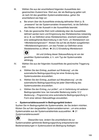 III.        Wählen Sie aus der anschließend folgenden Auswahlliste den
            gewünschten Zustand bzw. Wert aus, der als Bedingung gelten soll.
            Je nach Art des gewählten Systemvariablenstatus, gehen Sie
            anschließend wie folgt vor:
       a.     Bei einem über die Auswahlliste eindeutig definierten Wert (z. B.
              „anwesend“ bei der Systemvariablen Anwesenheit), ist die Definition
              des Wertes mit der Auswahl in der Auswahlliste beendet.
       b.     Falls der gewünschte Wert nicht vollständig über die Auswahlliste
              definiert werden kann und Eingrenzung des Wertebereiches notwendig
              ist (z. B. zur Definition eines Wertebereiches), erscheint automatisch
              eine weitergehende Beschreibung in der Form: „im Wertebereich von
              <Wertebereichgrenzen>“. Klicken Sie auf die als Button ausgeführten
              <Wertebereichsgrenzen>, um das Fenster zur Definition eines
              Wertebereiches zu öffnen.        23.2.2 Einstellung Wertebereich

                          Art und Umfang dieser Statusauflistung ist von der
              gewählten Systemvariable, d. h. vom Typ der Systemvariable
              abhängig.
IV.         Wählen Sie aus der folgenden Auswahlliste die gewünschte Triggerung
            aus:
       a.     Wählen Sie den Eintrag „auslösen auf Änderung“, um die
              automatische Bedingungsprüfung bei einer Änderung des
              Systemzustandes anzustoßen.
       b.     Wählen Sie den Eintrag „auslösen auf Aktualisierung“, um die
              automatische Bedingungsprüfung bei jeder Übermittlung des
              Systemzustandes anzustoßen.
       c.     Wählen Sie den Eintrag „nur prüfen“, um in Verbindung mit weiteren
              Bedingungszeilen bzw. bei manueller Bedienung (siehe 12.2
              Bedienung – Programme) eine automatische Bedingungsprüfung in
              Form einer aktiven Statusabfrage anzustoßen.

       Systemvariablenauswahl in Bedingungsfeld ändern
  Suchen Sie im Bedingungsfeld die Systemvariable, die Sie ändern möchten.
  Klicken Sie auf den dargestellten Systemvariablennamen , um eine andere
  Systemvariable aus der Systemvariablenliste auszuwählen.    21
  Systemvariablenauswahl

              Überprüfen bzw. ändern Sie anschließend die zur
  Systemvariablen gehörende Bedingungsprüfung entsprechend der
  Bedienanweisungen in Systemzustand als Bedingung festlegen.



                                                                                    169
 