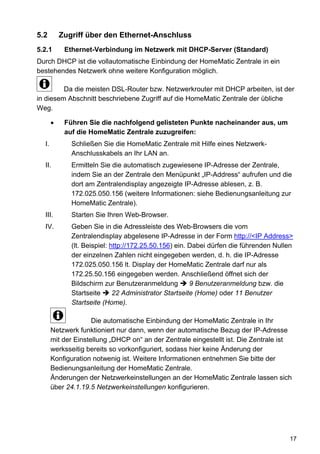 5.2      Zugriff über den Ethernet-Anschluss
5.2.1      Ethernet-Verbindung im Netzwerk mit DHCP-Server (Standard)
Durch DHCP ist die vollautomatische Einbindung der HomeMatic Zentrale in ein
bestehendes Netzwerk ohne weitere Konfiguration möglich.

         Da die meisten DSL-Router bzw. Netzwerkrouter mit DHCP arbeiten, ist der
in diesem Abschnitt beschriebene Zugriff auf die HomeMatic Zentrale der übliche
Weg.

           Führen Sie die nachfolgend gelisteten Punkte nacheinander aus, um
           auf die HomeMatic Zentrale zuzugreifen:
  I.         Schließen Sie die HomeMatic Zentrale mit Hilfe eines Netzwerk-
             Anschlusskabels an Ihr LAN an.
  II.        Ermitteln Sie die automatisch zugewiesene IP-Adresse der Zentrale,
             indem Sie an der Zentrale den Menüpunkt „IP-Address“ aufrufen und die
             dort am Zentralendisplay angezeigte IP-Adresse ablesen, z. B.
             172.025.050.156 (weitere Informationen: siehe Bedienungsanleitung zur
             HomeMatic Zentrale).
  III.       Starten Sie Ihren Web-Browser.
  IV.        Geben Sie in die Adressleiste des Web-Browsers die vom
             Zentralendisplay abgelesene IP-Adresse in der Form http://<IP Address>
             (lt. Beispiel: http://172.25.50.156) ein. Dabei dürfen die führenden Nullen
             der einzelnen Zahlen nicht eingegeben werden, d. h. die IP-Adresse
             172.025.050.156 lt. Display der HomeMatic Zentrale darf nur als
             172.25.50.156 eingegeben werden. Anschließend öffnet sich der
             Bildschirm zur Benutzeranmeldung          9 Benutzeranmeldung bzw. die
             Startseite      22 Administrator Startseite (Home) oder 11 Benutzer
             Startseite (Home).

                     Die automatische Einbindung der HomeMatic Zentrale in Ihr
       Netzwerk funktioniert nur dann, wenn der automatische Bezug der IP-Adresse
       mit der Einstellung „DHCP on“ an der Zentrale eingestellt ist. Die Zentrale ist
       werksseitig bereits so vorkonfiguriert, sodass hier keine Änderung der
       Konfiguration notwenig ist. Weitere Informationen entnehmen Sie bitte der
       Bedienungsanleitung der HomeMatic Zentrale.
       Änderungen der Netzwerkeinstellungen an der HomeMatic Zentrale lassen sich
       über 24.1.19.5 Netzwerkeinstellungen konfigurieren.




                                                                                      17
 