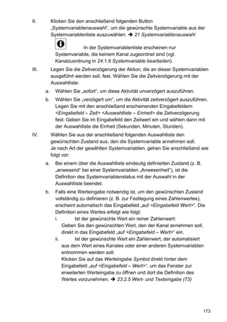 II.         Klicken Sie den anschließend folgenden Button
            „Systemvariablenauswahl“, um die gewünschte Systemvariable aus der
            Systemvariablenliste auszuwählen.    21 Systemvariablenauswahl

                          In der Systemvariablenliste erscheinen nur
              Systemvariable, die keinem Kanal zugeordnet sind (vgl.
              Kanalzuordnung in 24.1.6 Systemvariable bearbeiten).
III.        Legen Sie die Zeitverzögerung der Aktion, die an dieser Systemvariablen
            ausgeführt werden soll, fest. Wählen Sie die Zeitverzögerung mit der
            Auswahlliste:
       a.     Wählen Sie „sofort“, um diese Aktivität unverzögert auszuführen.
       b.     Wählen Sie „verzögert um“, um die Aktivität zeitverzögert auszuführen.
              Legen Sie mit den anschließend erscheinenden Eingabefeldern
              <Eingabefeld – Zeit> <Auswahlliste – Einheit> die Zeitverzögerung
              fest: Geben Sie im Eingabefeld den Zeitwert ein und wählen dann mit
              der Auswahlliste die Einheit (Sekunden, Minuten, Stunden).
IV.         Wählen Sie aus der anschließend folgenden Auswahlliste den
            gewünschten Zustand aus, den die Systemvariable annehmen soll.
            Je nach Art der gewählten Systemvariablen, gehen Sie anschließend wie
            folgt vor:
       a.     Bei einem über die Auswahlliste eindeutig definierten Zustand (z. B.
              „anwesend“ bei einer Systemvariablen „Anwesenheit“), ist die
              Definition des Systemvariablenstatus mit der Auswahl in der
              Auswahlliste beendet.
       b.     Falls eine Werteingabe notwendig ist, um den gewünschten Zustand
              vollständig zu definieren (z. B. zur Festlegung eines Zahlenwertes),
              erscheint automatisch das Eingabefeld „auf <Eingabefeld Wert>“. Die
              Definition eines Wertes erfolgt wie folgt:
              i.         Ist der gewünschte Wert ein reiner Zahlenwert:
                  Geben Sie den gewünschten Wert, den der Kanal annehmen soll,
                  direkt in das Eingabefeld „auf <Eingabefeld – Wert>“ ein.
              ii.        Ist der gewünschte Wert ein Zahlenwert, der automatisiert
                  aus dem Wert eines Kanales oder einer anderen Systemvariablen
                  entnommen werden soll:
                  Klicken Sie auf das Werteingabe Symbol direkt hinter dem
                  Eingabefeld „auf <Eingabefeld – Wert>“, um das Fenster zur
                  erweiterten Werteingabe zu öffnen und dort die Definition des
                  Wertes vorzunehmen.        23.2.5 Wert- und Texteingabe (73)




                                                                                     173
 