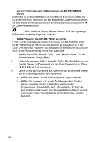 Systemvariablenauswahl in Bedingungsfeld oder Aktivitätsfeld
            ändern
       Suchen Sie im Bedingungsfeld bzw. im Aktivitätsfeld die Systemvariable, die
       Sie ändern möchten. Klicken Sie auf den dargestellten Systemvariablennamen,
       um eine andere Systemvariable aus der Systemvariablenliste auszuwählen.
       21 Systemvariablenauswahl

                     Überprüfen bzw. ändern Sie anschließend auch die zugehörigen
       Definitionen zur Werteabfrage bzw. zur Aktion.

            Skript-Programm als Aktivität / Aktion ausführen
       Führen Sie die nachfolgend gelisteten Punkte aus, um das Ausführen eines
       Skript-Programmes als Aktion eines Programmes zu auszulösen. D. h. als
       Aktion wird das Skript-Programm, das entsprechend der Bedienanweisungen in
       23.2.4 Script Programmierung erstellt wird, ausgeführt:
  I.            Wählen Sie im Feld „Aktivität: Dann...“ bzw. „Aktivität: Sonst ...“ in der
                Auswahlliste den Eintrag „Skript“.
  II.           Klicken Sie den anschließend folgenden Button „Skript erstellen“, um das
                Pop-Up Fenster zur Programmierung des Skript Programmes zu öffnen.
                   23.2.4 Script Programmierung
  III.          Legen Sie die Zeitverzögerung zur Ausführung des Skriptes fest. Wählen
                Sie die Zeitverzögerung mit der Auswahlliste:
           a.     Wählen Sie „sofort“, um die Ausführung unverzögert zu starten.
           b.     Wählen Sie „verzögert um“, um die Ausführung zeitverzögert zu
                  starten. Legen Sie mit den anschließend erscheinenden
                  Eingabefeldern <Eingabefeld – Zeit> <Auswahlliste – Einheit> die
                  Zeitverzögerung fest: Geben Sie im Eingabefeld den Zeitwert ein und
                  wählen dann mit der Auswahlliste die Einheit (Sekunden, Minuten,
                  Stunden).




174
 