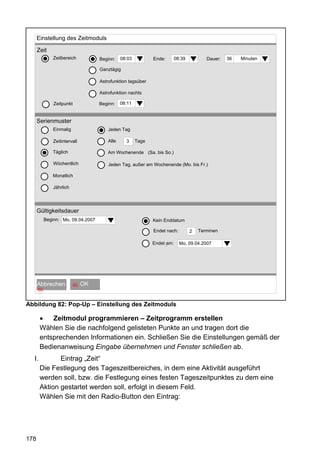 Einstellung des Zeitmoduls

      Zeit
               Zeitbereich              Beginn:    08:03          Ende:       08:39          Dauer:   36   Minuten

                                        Ganztägig

                                        Astrofunktion tagsüber

                                        Astrofunktion nachts

               Zeitpunkt                Beginn:    08:11


      Serienmuster
               Einmalig                     Jeden Tag

               Zeitintervall                Alle     3     Tage

               Täglich                      Am Wochenende (Sa. bis So.)

               Wöchentlich                  Jeden Tag, außer am Wochenende (Mo. bis Fr.)

               Monatlich

               Jährlich




      Gültigkeitsdauer
           Beginn: Mo, 09.04.2007                                 Kein Enddatum

                                                                  Endet nach:         2   Terminen

                                                                  Endet .
                                                                        am:     Mo, 09.04.2007
                                                                                             im




         OK
      Abbrechen            60   OK OK
      60


Abbildung 82: Pop-Up – Einstellung des Zeitmoduls

           Zeitmodul programmieren – Zeitprogramm erstellen
       Wählen Sie die nachfolgend gelisteten Punkte an und tragen dort die
       entsprechenden Informationen ein. Schließen Sie die Einstellungen gemäß der
       Bedienanweisung Eingabe übernehmen und Fenster schließen ab.
  I.          Eintrag „Zeit“
       Die Festlegung des Tageszeitbereiches, in dem eine Aktivität ausgeführt
       werden soll, bzw. die Festlegung eines festen Tageszeitpunktes zu dem eine
       Aktion gestartet werden soll, erfolgt in diesem Feld.
       Wählen Sie mit den Radio-Button den Eintrag:




178
 