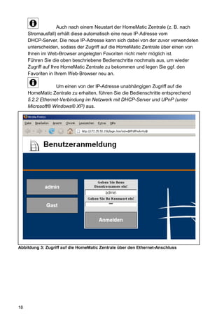 Auch nach einem Neustart der HomeMatic Zentrale (z. B. nach
     Stromausfall) erhält diese automatisch eine neue IP-Adresse vom
     DHCP-Server. Die neue IP-Adresse kann sich dabei von der zuvor verwendeten
     unterscheiden, sodass der Zugriff auf die HomeMatic Zentrale über einen von
     Ihnen im Web-Browser angelegten Favoriten nicht mehr möglich ist.
     Führen Sie die oben beschriebene Bedienschritte nochmals aus, um wieder
     Zugriff auf Ihre HomeMatic Zentrale zu bekommen und legen Sie ggf. den
     Favoriten in Ihrem Web-Browser neu an.

                  Um einen von der IP-Adresse unabhängigen Zugriff auf die
     HomeMatic Zentrale zu erhalten, führen Sie die Bedienschritte entsprechend
     5.2.2 Ethernet-Verbindung im Netzwerk mit DHCP-Server und UPnP (unter
     Microsoft® Windows® XP) aus.




Abbildung 3: Zugriff auf die HomeMatic Zentrale über den Ethernet-Anschluss




18
 